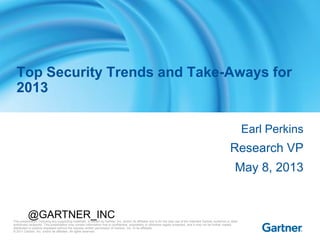 This presentation, including any supporting materials, is owned by Gartner, Inc. and/or its affiliates and is for the sole use of the intended Gartner audience or other
authorized recipients. This presentation may contain information that is confidential, proprietary or otherwise legally protected, and it may not be further copied,
distributed or publicly displayed without the express written permission of Gartner, Inc. or its affiliates.
© 2011 Gartner, Inc. and/or its affiliates. All rights reserved.
Earl Perkins
Research VP
May 8, 2013
Top Security Trends and Take-Aways for
2013
@GARTNER_INC
 