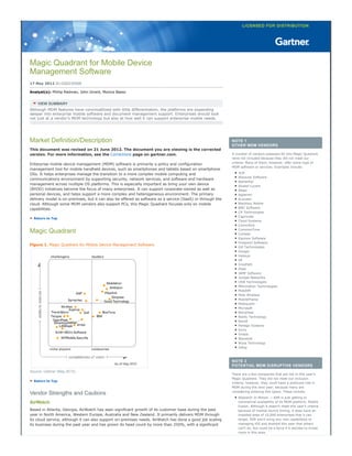 Magic Quadrant for Mobile Device
Management Software
17 May 2012 ID:G00230508
Analyst(s): Phillip Redman, John Girard, Monica Basso
VIEW SUMMARY
Although MDM features have commoditized with little differentiation, the platforms are expanding
deeper into enterprise mobile software and document management support. Enterprises should look
not just at a vendor's MDM technology but also at how well it can support enterprise mobile needs.
Market Definition/Description
This document was revised on 21 June 2012. The document you are viewing is the corrected
version. For more information, see the Corrections page on gartner.com.
Enterprise mobile device management (MDM) software is primarily a policy and configuration
management tool for mobile handheld devices, such as smartphones and tablets based on smartphone
OSs. It helps enterprises manage the transition to a more complex mobile computing and
communications environment by supporting security, network services, and software and hardware
management across multiple OS platforms. This is especially important as bring your own device
(BYOD) initiatives become the focus of many enterprises. It can support corporate-owned as well as
personal devices, and helps support a more complex and heterogeneous environment. The primary
delivery model is on-premises, but it can also be offered as software as a service (SaaS) or through the
cloud. Although some MDM vendors also support PCs, this Magic Quadrant focuses only on mobile
capabilities.
Return to Top
Magic Quadrant
Figure 1. Magic Quadrant for Mobile Device Management Software
Source: Gartner (May 2012)
Return to Top
Vendor Strengths and Cautions
AirWatch
Based in Atlanta, Georgia, AirWatch has seen significant growth of its customer base during the past
year in North America, Western Europe, Australia and New Zealand. It primarily delivers MDM through
its cloud service, although it can also support on-premises needs. AirWatch has done a good job scaling
its business during the past year and has grown its head count by more than 250%, with a significant
NOTE 1
OTHER MDM VENDORS
A number of vendors assessed for this Magic Quadrant
were not included because they did not meet our
criteria. Many of them, however, offer some type of
MDM software or services. Examples include:
3LM
Absolute Software
AetherPal
Alcatel-Lucent
Alepo
Apperian
Avoceen
Blackbox Mobile
BMC Software
CA Technologies
Capricode
Cloud Systems
CommSolv
CommonTime
Cortado
Equinox Software
Finepoint Software
Gill Technologies
Google
Halosys
HP
InnoPath
iPass
JAMF Software
Juniper Networks
LRW Technologies
Mformation Technologies
MobiDM
Mobi Wireless
MobileFrame
Mobiquant
Microsoft
NitroDesk
Notify Technology
Novell
Perlego Systems
Sirrix
Virtela
Wavelink
Wyse Technology
Zelog
NOTE 2
POTENTIAL MDM DISRUPTIVE VENDORS
There are a few companies that are not in this year's
Magic Quadrant. They did not meet our inclusion
criteria; however, they could have a profound role in
MDM during the next year, because many are
considering entering this space. These include:
Research In Motion — RIM is just getting to
commercial availability of its MDM platform, Mobile
Fusion. Although it doesn't meet this year's criteria
because of market launch timing, it does have an
installed base of 10,000 enterprises that it can
target. RIM won't bring any new capabilities to
managing iOS and Android this year that others
can't do, but could be a force if it decides to invest
more in this area.
 