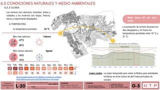Alvarado Moron Monica
Romina Reategui Canecillas
Mes más caluroso: Febrero
6.5 CONDICIONES NATURALES Y MEDIO AMBIENTALES
6.5.3 CLIMA
TALLER DE
ARQUITECTURA
VIII Á n a l i s i s u r b a n o
L-20 T E M A :
DOCENTE:
A R Q . O m a r W i n c h o
A R Q . J a v i e r C a b a l l e r o
ALUMNOS
Leydi Soto Tiburcio
Iris Torres Gonzales
Deysi Liset Cordova Payano G-5
Los veranos son calurosos, húmedos, áridos y
nublados y los inviernos son largos, frescos,
secos y mayormente despejados.
A.TEMPERATURA
La temperatura promedio: 24 °C
27°C
20°C
Mes menos caluroso: Agosto
19°C
15°C
27
26 26 24 22 20 20 19 20 21 22 24
19 20 19 18 16 16 15 15 15 16 17 18
Ene. Feb. Mar. Abr. May. Jun. Jul. Ago. Set. Oct. Nov. Dic.
https://es.weatherspark.com/y/21290/Clima-promedio-en-La-Molina-
Per%C3%BA-durante-todo-el-a%C3%B1o#Sections-Temperature
Mejor época del año para
visitar
La puntuación de turismo favorece los
días despejados y sin lluvia con
temperaturas percibidas entre 18 °C y
27 °C.
La mejor temporada para visitar la Molina para actividades
turísticas es entre inicios de abril hasta principios de
octubre
CONCLUSIÓN:
FACULTAD DE ARQUITECTURA
Ciclo 2023-2
 