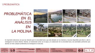 Alvarado Moron Monica
Romina Reategui Canecillas
1.PROBLEMÁTICA
DOCENTE:
A R Q . O m a r W i n c h o
A R Q . J a v i e r C a b a l l e r o
ALUMNOS
TALLER DE
ARQUITECTURA
VIII Á n a l i s i s u r b a n o
L-3 T E M A :
Leydi Soto Tiburcio
Iris Torres Gonzales
Deysi Liset Cordova Payano G-5
FACULTAD DE ARQUITECTURA
Ciclo 2023-2
PROBLEMÁTICA
Es importante seleccionar una que sea relevante para la comunidad local y que esté alineada con tus intereses y recursos disponibles para llevar a cabo la
investigación de manera efectiva. Además, es fundamental contar con el apoyo y la colaboración de la comunidad local y las autoridades pertinentes para
abordar con éxito cualquier problemática de investigación en esta área
EN EL
ANÁLISIS
EN
LA MOLINA
 