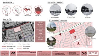 Alvarado Moron Monica
Romina Reategui Canecillas
Lima
Perú La Molina Sector 1
Templo de Lima
TALLER DE
ARQUITECTURA
VIII Á n a l i s i s u r b a n o
L-38 T E M A :
DOCENTE:
A R Q . O m a r W i n c h o
A R Q . J a v i e r C a b a l l e r o
ALUMNOS
Leydi Soto Tiburcio
Iris Torres Gonzales
Deysi Liset Cordova Payano G-5
FACULTAD DE ARQUITECTURA
Ciclo 2023-2
PROPUESTA 2:
UBICACIÓN:
Jirón Arequipa
Vías Principales: Vías Secundarias:
Jirón Cusco
Av. Javier Prado
La Libertad
VISTAS DEL TERRENO:
EQUIPAMIENTO URBANO:
Av. Javier Prado
Huaca Melgarejo
Parque María
Auxiliadora
Área del
Terreno:
1 Hectárea
Zonificación:
Según
normativa:
PDM
Tipo de Trama:
Deformada
Rectangular
Jirón Arequipa La Libertad
 