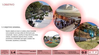 Alvarado Moron Monica
Romina Reategui Canecillas
1.OBJETIVO
1.1 OBJETIVO GENERAL
DOCENTE:
A R Q . O m a r W i n c h o
A R Q . J a v i e r C a b a l l e r o
ALUMNOS
TALLER DE
ARQUITECTURA
VIII Á n a l i s i s u r b a n o
L-4 T E M A :
Leydi Soto Tiburcio
Iris Torres Gonzales
Deysi Liset Cordova Payano G-5
Nuestro objetivo es hacer un análisis urbano buscando
como propósito una base sólida de información para
comprender, mejorar y planificar el desarrollo de las áreas
urbanas, considerando aspectos físicos, sociales,
económicos y ambientales para lograr ciudades más
funcionales, equitativas y sostenibles.
FACULTAD DE ARQUITECTURA
Ciclo 2023-2
 