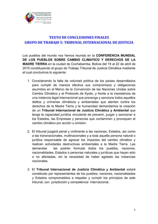 TEXTO DE CONCLUSIONES FINALES
 GRUPO DE TRABAJO 5: TRIBUNAL INTERNACIONAL DE JUSTICIA


Los pueblos del mundo nos hemos reunido en la CONFERENCIA MUNDIAL
DE LOS PUEBLOS SOBRE CAMBIO CLIMATICO Y DERECHOS DE LA
MADRE TIERRA en la ciudad de Cochabamba, Bolivia del 19 al 22 de abril de
2010 constituyendo el grupo de Trabajo Tribunal de Justicia Climática mediante
el cual concluimos lo siguiente:

   1. Considerando la falta de voluntad política de los países desarrollados
      para cumplir de manera efectiva sus compromisos y obligaciones
      asumidos en el Marco de la Convención de las Naciones Unidas sobre
      Cambio Climático y el Protocolo de Kyoto, y frente a la inexistencia de
      una instancia legal internacional que prevenga y sancione todos aquellos
      delitos y crímenes climáticos y ambientales que atenten contra los
      derechos de la Madre Tierra y la humanidad demandamos la creación
      de un Tribunal Internacional de Justicia Climática y Ambiental que
      tenga la capacidad jurídica vinculante de prevenir, juzgar y sancionar a
      los Estados, las Empresas y personas que contaminen y provoquen el
      cambio climático por acción u omisión.

   2. El tribunal juzgará penal y civilmente a las naciones, Estados, así como
      a las transnacionales, multinacionales y a toda aquella persona natural o
      jurídica responsable de agravar los impactos del cambio climático y
      realicen actividades destructivas ambientales a la Madre Tierra. Las
      demandas        las podrán formular todos los pueblos, naciones,
      nacionalidades, Estados o personas naturales y jurídicas que hayan sido
      o no afectadas, sin la necesidad de haber agotado las instancias
      nacionales.

   3. El Tribunal Internacional de Justicia Climática y Ambiental estará
      constituido por representantes de los pueblos, naciones, nacionalidades
      y Estados comprometidos a respetar y cumplir los principios de este
      tribunal, con jurisdicción y competencia internacional.




                                                                             1
 
