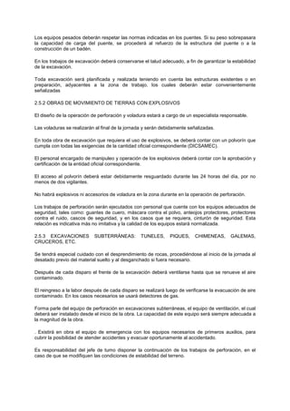 Los equipos pesados deberán respetar las normas indicadas en los puentes. Si su peso sobrepasara
la capacidad de carga del puente, se procederá al refuerzo de la estructura del puente o a la
construcción de un badén.
En los trabajos de excavación deberá conservarse el talud adecuado, a fin de garantizar la estabilidad
de la excavación.
Toda excavación será planificada y realizada teniendo en cuenta las estructuras existentes o en
preparación, adyacentes a la zona de trabajo, los cuales deberán estar convenientemente
señalizadas
2.5.2 OBRAS DE MOVIMIENTO DE TIERRAS CON EXPLOSIVOS
El diseño de la operación de perforación y voladura estará a cargo de un especialista responsable.
Las voladuras se realizarán al final de la jornada y serán debidamente señalizadas.
En toda obra de excavación que requiera el uso de explosivos, se deberá contar con un polvorín que
cumpla con todas las exigencias de la cantidad oficial correspondiente (DICSAMEC).
El personal encargado de manipuleo y operación de los explosivos deberá contar con la aprobación y
certificación de la entidad oficial correspondiente.
El acceso al polvorín deberá estar debidamente resguardado durante las 24 horas del día, por no
menos de dos vigilantes.
No habrá explosivos ni accesorios de voladura en la zona durante en la operación de perforación.
Los trabajos de perforación serán ejecutados con personal que cuente con los equipos adecuados de
seguridad, tales como: guantes de cuero, máscara contra el polvo, anteojos protectores, protectores
contra el ruido, cascos de seguridad, y en los casos que se requiera, cinturón de seguridad. Esta
relación es indicativa más no imitativa y la calidad de los equipos estará normalizada.
2.5.3 EXCAVACIONES SUBTERRÁNEAS: TUNELES, PIQUES, CHIMENEAS, GALEMAS,
CRUCEROS, ETC.
Se tendrá especial cuidado con el desprendimiento de rocas, procediéndose al inicio de la jornada al
desatado previo del material suelto y al desganchado si fuera necesario.
Después de cada disparo el frente de la excavación deberá ventilarse hasta que se renueve el aire
contaminado.
El reingreso a la labor después de cada disparo se realizará luego de verificarse la evacuación de aire
contaminado. En los casos necesarios se usará detectores de gas.
Forma parle del equipo de perforación en excavaciones subterráneas, el equipo de ventilación, el cual
deberá ser instalado desde el inicio de la obra. La capacidad de este equipo será siempre adecuada a
la magnitud de la obra.
. Existirá en obra el equipo de emergencia con los equipos necesarios de primeros auxilios, para
cubrir la posibilidad de atender accidentes y evacuar oportunamente al accidentado.
Es responsabilidad del jefe de tumo disponer la continuación de los trabajos de perforación, en el
caso de que se modifiquen las condiciones de estabilidad del terreno.
 