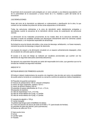 El perímetro de la excavación será protegido por un cerco ubicado a una distancia equivalente a 2/5
de la profundidad de la excavación y nunca menor de 2 m, medidos a partir del borde de la
excavación
2.82 DEMOLICIONES
Antes del inicio de la demolición se elaborará un ordenamiento y planificación de la obra, la que
contará con las medidas de protección de las zonas adyacentes a la demolición.
Todas las estructuras colindantes a la zona de demolición serán debidamente protegidas y
apuntaladas cuando la secuencia de la demolición elimine zonas de sustentación de estructuras
vecinas.
La eliminación de los materiales provenientes de los niveles altos de la estructura demolida, se
ejecutará a través de canaletas cerradas que descarguen directamente sobre los camiones usados
en la eliminación, o en recipientes especiales de almacenaje.
Se limitará la zona de tránsito del público y las zonas de descarga, señalizando, o si fuese necesario,
cerrando los puntos de descarga y carguío de desmonte.
Los equipos de carguío y de eliminación circularán en un espacio suficientemente despejado y libre
de circulación de vehículos ajenos al trabajo.
El acceso a la zona de trabajo se realizará por escaleras provisionales que cuenten con los
elementos de seguridad adecuados (barandas,descansos).
Se ejercerá una supervisión frecuente por parte del responsable de la obra, que garantice que se ha
tomado las medidas de seguridad indicadas.
ANEXO Nº 01
BOTIQUIN BÁSICO DE PRIMEROS AUXILIOS
(El botiquín deberá implementarse de acuerdo a la magnitud y tipo de obra así como a la posibilidad
de auxilio externo tomando en consideración su cercanía a centros de asistencia médica hospitalaria.)
02 Paquetes de guantes quirúrgicos
01 frascos de yodopovidona 120 ml. solución antiséptico
01 frasco de agua oxigenada, mediano 120 mi. -
01 frasco de alcohol mediano 250 ml.
05 paquetes de gasas esterilizadas de 10 cm. x 10 cm.
08 paquetes de apósitos
01 rollo de esparadrapo 5 cm. x 4.5 mts.
02 rollo de venda elástica de 3 pulg. x 5 yardas
02 rollo de venda elástica de 4 pulg. x 5 yardas
01 paquete de algodón x 100 gr.
01 venda triangular
10 paletas baja lengua (para entablillado de dedos)
01 f rasco de solución de cloruro de sodio al 9/1000 x 1 ft. (para lavado de heridas)
02 paquetes de gasa tipo jelonet ( para quemaduras)
02 frascos de colirio de 10 mi.
01 tijera punta roma
01 pinza
01 camilla rígida
01 frazada.
 