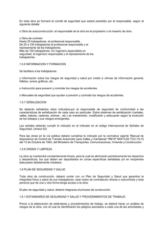 En toda obra se formará el comité de seguridad que estará presidido por el responsable, según al
siguiente detalle:
o Obra de autoconstrucción: el responsable de la obra es el propietario o el maestro de obra.
o Obra de contrato:
Hasta 20 trabajadores, el profesional responsable.
De 20 a 100 trabajadores el profesional responsable y el
representante de los trabajadores.
Más de 100 trabajadores: Un ingeniero especialista en
seguridad, el ingeniero responsable y el representante de los
trabajadores.
1.5.6 INFORMACION Y FORMACION
Se facilitara a los trabajadores:
o Información sobre los riesgos de seguridad y salud por medio e vitrinas de información general,
folletos, avisos gráficos, etc.
o Instrucción para prevenir y controlar los riesgos de accidentes.
o Manuales de seguridad que ayuden a prevenir y controlar los riesgos de accidentes.
1.5.7 SEÑALIZACION
Se deberán señalarlos sitios indicados-por el responsable de seguridad de conformidad a las
características de señalización de cada caso en particular. Estos sistemas de señalización (carteles,
vallas, balizas, cadenas, sirenas , etc.) se mantendrán, modificarán y adecuarán según la evolución
de los trabajos y sus riesgos emergentes.
Las señales deberán cumplir lo indicado en el indicado en el código Internacional de Señales de
Seguridad. (Anexo 02)
Para las obras en la vía pública deberá cumplirse lo indicado por la normativa vigente 'Manual de
dispositivos de Control de Transito Automotor para Calles y Carreteras" RM Nº N0413-93 TCC-15-15
del 13 de Octubre de 1993, del Ministerio de Transportes, Comunicaciones, Vivienda y Construcción.
1.5.8 ORDEN Y LIMPIEZA
La obra se mantendrá constantemente limpia, para la cual se eliminarán periódicamente los desechos
y desperdicios, los que deben ser depositados en zonas específicas señaladas y/o en recipientes
adecuados debidamente rotulados.
1.6 PLAN DE SEGURIDAD Y SALUD
Toda obra de construcción, deberá contar con un Plan de Seguridad y Salud que garantice la
integridad física y salud de sus trabajadores, sean estos de contratación directa o subcontrata y toda
persona que de una u otra forma tenga acceso a la obra.
El plan de seguridad y salud, deberá integrarse al proceso de construcción.
1.6.1 ESTANDARES DE SEGURIDAD Y SALUD Y PROCEDIMIENTOS DE TRABAJO
Previo a la elaboración de estándares y procedimientos de trabajo, se deberá hacer un análisis de
riesgos de la obra, con el cual se identificarán los peligros asociados a cada una de las actividades y
 