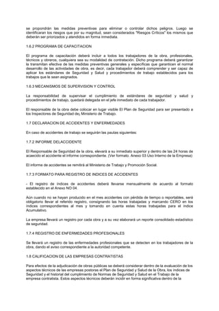 se propondrán las medidas preventivas para eliminar o controlar dichos peligros. Luego se
identificaran los riesgos que por su magnitud, sean considerados "Riesgos Críticos" los mismos que
deberán ser priorizados y atendidos en forma inmediata.
1.6.2 PROGRAMA DE CAPACITACION
El programa de capacitación deberá incluir a todos los trabajadores de la obra, profesionales,
técnicos y obreros, cualquiera sea su modalidad de contratación. Dicho programa deberá garantizar
la transmitan efectiva de las medidas preventivas generales y específicas que garanticen el normal
desarrollo de las actividades de obra, es decir, cada trabajador deberá comprender y ser capaz de
aplicar los estándares de Seguridad y Salud y procedimientos de trabajo establecidos para los
trabajos que le sean asignados.
1.6.3 MECANISMOS DE SUPERVISION Y CONTROL
La responsabilidad de supervisar el cumplimiento de estándares de seguridad y salud y
procedimientos de trabajo, quedará delegada en el jefe inmediato de cada trabajador.
El responsable de la obra debe colocar en lugar visible El Plan de Seguridad para ser presentado a
los Inspectores de Seguridad de¡ Ministerio de Trabajo.
1.7 DECLARACION DE ACCIDENTES Y ENFERMEDADES
En caso de accidentes de trabajo se seguirán las pautas siguientes:
1.7.2 INFORME DELACCIDENTE
El Responsable de Seguridad de la obra, elevará a su inmediato superior y dentro de las 24 horas de
acaecido el accidente el informe correspondiente. (Ver formato. Anexo 03 Uso Interno de la Empresa)
El informe de accidentes se remitirá al Ministerio de Trabajo y Promoción Social.
1.7.3 FORMATO PARA REGISTRO DE INDICES DE ACCIDENTES
- El registro de índices de accidentes deberá llevarse mensualmente de acuerdo al formato
establecido en el Anexo NO 04.
Aún cuando no se hayan producido en el mes accidentes con pérdida de tiempo o reportables, será
obligatorio llevar el referido registro, consignando las horas trabajadas y marcando CERO en los
índices correspondientes al mes y tomando en cuenta estas horas trabajadas para el índice
Acumulativo.
La empresa llevará un registro por cada obra y a su vez elaborará un reporte consolidado estadístico
de seguridad.
1.7.4 REGISTRO DE ENFERMEDADES PROFESIONALES
Se llevará un registro de las enfermedades profesionales que se detecten en los trabajadores de la
obra, dando el aviso correspondiente a la autoridad competente.
1.8 CALIFICACION DE LAS EMPRESAS CONTRATISTAS
Para efectos de la adjudicación de obras públicas se deberá considerar dentro de la evaluación de los
aspectos técnicos de las empresas postoras el Plan de Seguridad y Salud de la Obra, los índices de
Seguridad y el historial del cumplimiento de Normas de Seguridad y Salud en el Trabajo de la
empresa contratista. Estos aspectos técnicos deberán incidir en forma significativa dentro de la
 