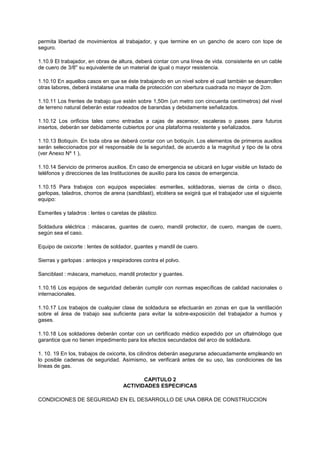 permita libertad de movimientos al trabajador, y que termine en un gancho de acero con tope de
seguro.
1.10.9 El trabajador, en obras de altura, deberá contar con una línea de vida. consistente en un cable
de cuero de 3/8'' su equivalente de un material de igual o mayor resistencia.
1.10.10 En aquellos casos en que se éste trabajando en un nivel sobre el cual también se desarrollen
otras labores, deberá instalarse una malla de protección con abertura cuadrada no mayor de 2cm.
1.10.11 Los frentes de trabajo que estén sobre 1,50m (un metro con cincuenta centímetros) del nivel
de terreno natural deberán estar rodeados de barandas y debidamente señalizados.
1.10.12 Los orificios tales como entradas a cajas de ascensor, escaleras o pases para futuros
insertos, deberán ser debidamente cubiertos por una plataforma resistente y señalizados.
1.10.13 Botiquín. En toda obra se deberá contar con un botiquín. Los elementos de primeros auxilios
serán seleccionados por el responsable de la seguridad, de acuerdo a la magnitud y tipo de la obra
(ver Anexo Nº 1 ),
1.10.14 Servicio de primeros auxilios. En caso de emergencia se ubicará en lugar visible un listado de
teléfonos y direcciones de las Instituciones de auxilio para los casos de emergencia.
1.10.15 Para trabajos con equipos especiales: esmeriles, soldadoras, sierras de cinta o disco,
garlopas, taladros, chorros de arena (sandblast), etcétera se exigirá que el trabajador use el siguiente
equipo:
Esmeriles y taladros : lentes o caretas de plástico.
Soldadura eléctrica : máscaras, guantes de cuero, mandil protector, de cuero, mangas de cuero,
según sea el caso.
Equipo de oxicorte : lentes de soldador, guantes y mandil de cuero.
Sierras y garlopas : anteojos y respiradores contra el polvo.
Sanciblast : máscara, mameluco, mandil protector y guantes.
1.10.16 Los equipos de seguridad deberán cumplir con normas específicas de calidad nacionales o
internacionales.
1.10.17 Los trabajos de cualquier clase de soldadura se efectuarán en zonas en que la ventilación
sobre el área de trabajo sea suficiente para evitar la sobre-exposición del trabajador a humos y
gases.
1.10.18 Los soldadores deberán contar con un certificado médico expedido por un oftalmólogo que
garantice que no tienen impedimento para los efectos secundados del arco de soldadura.
1. 10. 19 En los, trabajos de oxicorte, los cilindros deberán asegurarse adecuadamente empleando en
lo posible cadenas de seguridad. Asimismo, se verificará antes de su uso, las condiciones de las
líneas de gas.
CAPITULO 2
ACTIVIDADES ESPECIFICAS
CONDICIONES DE SEGURIDAD EN EL DESARROLLO DE UNA OBRA DE CONSTRUCCION
 