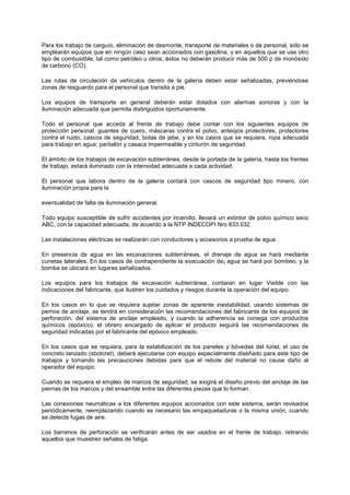 Para los trabajo de carguío, eliminación de desmonte, transporte de materiales o de personal, sólo se
emplearán equipos que en ningún caso sean accionados con gasolina, y en aquellos que se use otro
tipo de combustible, tal como petróleo u otros, éstos no deberán producir más de 500 p de monóxido
de carbono (CO).
Las rutas de circulación de vehículos dentro de la galería deben estar señalizadas, previéndose
zonas de resguardo para el personal que transita a pie.
Los equipos de transporte en general deberán estar dotados con alarmas sonoras y con la
iluminación adecuada que permita distinguidos oportunamente.
Todo el personal que acceda al frente de trabajo debe contar con los siguientes equipos de
protección personal: guantes de cuero, máscaras contra el polvo, anteojos protectores, protectores
contra el ruido, cascos de seguridad, botas de jebe, y en los casos que se requiera, ropa adecuada
para trabajo en agua: pantalón y casaca impermeable y cinturón de seguridad.
El ámbito de los trabajos de excavación subterránea, desde la portada de la galería, hasta los frentes
de trabajo, estará iluminado con la intensidad adecuada a cada actividad.
El personal que labora dentro de la galería contará con cascos de seguridad tipo minero, con
iluminación propia para la
eventualidad de falta de iluminación general.
Todo equipo susceptible de sufrir accidentes por incendio, llevará un extintor de polvo químico seco
ABC, con la capacidad adecuada, de acuerdo a la NTP INDECOPI Nro 833.032.
Las instalaciones eléctricas se realizarán con conductores y accesorios a prueba de agua.
En presencia de agua en las excavaciones subterráneas, el drenaje de agua se hará mediante
cunetas laterales. En los casos de contrapendiente la evacuación de¡ agua se hará por bombeo, y la
bomba se ubicará en lugares señalizados.
Los equipos para los trabajos de excavación subterránea, contaran en lugar Visible con las
indicaciones del fabricante, que ilustren los cuidados y riesgos durante la operación del equipo.
En los casos en lo que se requiera sujetar zonas de aparente inestabilidad, usando sistemas de
pernos de anclaje, se tendrá en consideración las recomendaciones del fabricante de los equipos de
perforación, del sistema de anclaje empleado, y cuando la adherencia se consiga con productos
químicos (epóxico), el obrero encargado de aplicar el producto seguirá las recomendaciones de
seguridad indicadas por el fabricante del epóxico empleado.
En los casos que se requiera, para la estabilización de los paneles y bóvedas del túnel, el uso de
concreto lanzado (sbotcret), deberá ejecutarse con equipo especialmente diseñado para este tipo de
trabajos y tomando las precauciones debidas para que el rebote del material no cause daño al
operador del equipo.
Cuando se requiera el empleo de marcos de seguridad, se exigirá el diseño previo del anclaje de las
piernas de los marcos y del ensamble entre las diferentes piezas que lo forman.
Las conexiones neumáticas a los diferentes equipos accionados con este sistema, serán revisados
periódicamente, reemplazando cuando se necesario las empaquetaduras o la misma unión, cuando
se detecte fugas de aire.
Los barrenos de perforación se verificarán antes de ser usados en el frente de trabajo, retirando
aquellos que muestren señales de fatiga.
 