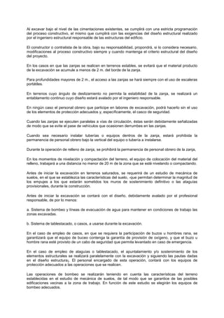 Al excavar bajo el nivel de las cimentaciones existentes, se cumplirá con una estricta programación
del proceso constructivo, el mismo que cumplirá con las exigencias del diseño estructural realizado
por el ingeniero estructural responsable de las estructuras del edificio.
El constructor o contratista de la obra, bajo su responsabilidad, propondrá, si lo considera necesario,
modificaciones al proceso constructivo siempre y cuando mantenga el criterio estructural del diseño
del proyecto.
En los casos en que las zanjas se realicen en terrenos estables, se evitará que el material producto
de la excavación se acumule a menos de 2 m. del borde de la zanja.
Para profundidades mayores de 2 m., el acceso a las zanjas se hará siempre con el uso de escaleras
portátiles.
En terrenos cuyo ángulo de deslizamiento no permita la estabilidad de la zanja, se realizará un
entablamento continuo cuyo diseño estará avalado por el ingeniero responsable.
En ningún caso el personal obrero que participe en labores de excavación, podrá hacerlo sin el uso
de los elementos de protección adecuados y, específicamente, el casco de seguridad.
Cuando las zanjas se ejecuten paralelas a vías de circulación, éstas serán debidamente señalizadas
de modo que se evite el pase de vehículos que ocasionen derrumbes en las zanjas.
Cuando sea necesario instalar tuberías o equipos dentros de la zanja, estará prohibida la
permanencia de personal obrero bajo la vertical del equipo o tubería a instalarse.
Durante la operación de relleno de zanja, se prohibirá la permanencia de personal obrero de la zanja,
En los momentos de nivelación y compactación del terreno, el equipo de colocación del material del
relleno, trabajará a una distancia no menor de 20 m de la zona que se esté nivelando o compactando.
Antes de iniciar la excavación en terrenos saturados, se requerirá de un estudio de mecánica de
suelos, en el que se establezca las características del suelo, -que permitan determinar la magnitud de
los empujes a los que estarán sometidos los muros de sostenimiento definitivo o las ataguías
provisionales, durante la construcción.
Antes de iniciar la excavación se contará con el diseño, debidamente avalado por el profesional
responsable, de por lo menos:
a. Sistema de bombeo y líneas de evacuación de agua para mantener en condiciones de trabajo las
zonas excavadas.
b. Sistema de tablestacado, o casos, a usarse durante la excavación.
En el caso de empleo de casos, en que se requiera la participación de buzos u hombres rana, se
garantizará que el equipo de buceo contenga la garantía de provisión de oxígeno, y que el buzo u
hombre rana esté provisto de un cabo de seguridad que permita levantado en caso de emergencia.
En el caso de empleo de ataguías o tablestacado, el apuntalamiento y/o sostenimiento de los
elementos estructurales se realizará paralelamente con la excavación y siguiendo las pautas dadas
en el diseño estructura¡. El personal encargado de esta operación, contará con los equipos de
protección adecuados a las operaciones que se realicen.
Las operaciones de bombeo se realizarán teniendo en cuenta las características del terreno
establecidas en el estudio de mecánica de suelos, de tal modo que se garantice de las posibles
edificaciones vecinas a la zona de trabajo. En función de este estudio se elegirán los equipos de
bombeo adecuados.
 
