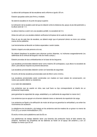 La altura del contrapaso de las escaleras será uniforme e igual a 30 cm.
Estarán apoyadas sobre piso firme y nivelado.
Se atará la escalera en el punto de apoyo superior.
la inclinación de la escalera será tal que la relación entre la distancia de¡ apoyo al pie del parámetro y
la altura será de 1: 4.
La altura máxima a cubrir con una escalera portátil, no excederá de 5 m.
Antes de subir por una escalera deberá verificarse la limpieza de la suela de calzado.
Para el uso de este tipo de escalera, se deberá exigir que el personal obrero se tome con ambas
manos de los peldaños.
Las herramientas se llevarán en bolsos especiales o serán izadas.
Subirá o bajará una sola persona a la vez.
Se deberá desplazar la escalera para alcanzar puntos distantes, no inclinarse exageradamente (no
saliéndose de la vertical del larguero más de medio cuerpo.)
Estarán provistas de taco antideslizantes en la base de los largueros.
Las escaleras provisionales deberán tener como máximo 20 contrapasos, cuya altura no excederá de
20cm, para alturas mayores se preverá descansos.
Las escaleras provisionales deberán contar con barandas de seguridad.
El ancho útil de las escaleras provisionales será de 60cm como mínimo,
Las escaleras provisionales serán construidas con madera en buen estado de conservación, sin
nudos que puedan alterar su resistencia.
2.3.2 USO DE ANDAMIOS
Los andamios que se usarán en obra, sea cual fuere su tipo corresponderán al diseño de un
profesional responsable,
para garantizar la capacidad de carga, estabilidad y un coeficiente de seguridad no menor de 2.
Los andamios que se apoyen en el terreno deberán tener un elemento de repartición de carga.
Los andamios se fijarán a la edificación de modo de tal que se garantice la verticalidad y se eviten los
movimientos de oscilación.
La plataforma de circulación y de trabajo en los andamios será de madera de un grosor no menor de
5 cm (2") y un ancho miniinode25cm (10").
El ancho mínimo de la plataforma será de 50 cm.
Las plataformas de trabajo deberán tener una baranda (de protección hacia el lado exterior de¡
andamio. Asimismo los empalmes de los tablones se harán en el apoyo del andamio y con un
traslape no menor que 30 cm.
 