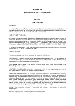 NORMA G.050
SEGURIDAD DURANTE LA CONSTRUCCIÓN
CAPITULO I
GENERALIDADES
1.1 OBJETO
La presente Norma especifica las consideraciones mínimas indispensables de seguridad a tener en
cuenta en las actividades de construcción civil. Asimismo, en los trabajos de montaje y desmontaje,
incluido cualquier proceso de demolición, refacción o remodelación.
1.2 CAMPO DE APLICACION
la presente Norma se aplica a todas las actividades de construcción, es decir, a los trabajos de
edificación, obras de uso público, trabajo de montaje y desmontaje y cualquier proceso de operación
o transporte en las obras, desde su preparación hasta la conclusión del proyecto; en general a toda
actividad definida en el Gran Grupo 2, Gran Grupo 3, Gran Grupo 7, Gran Grupo 8 y Gran Grupo 9
señaladas en la CLASIFICACION INTERNACIONAL UNIFORME DE OCUPACIONES -CIUO- 1988.
La presente Norma se aplica a todo el ámbito de la construcción, en concordancia con la Resolución
Suprema N'021 - 83 TR del 23 de marzo de 1983.
1.3 DEFINICIONES
Para los propósitos de esta Norma se aplican las siguientes definiciones:
1.3.1 ANDAMIO: Estructura provisional con estabilidad fija, suspendida o móvil, y los componentes en
el que se apoye. que sirve de soporte en el espacio a trabajadores, equipos, herramientas y
materiales, con exclusión de los aparatos elevadores.
1.3.2 APARATO ELEVADOR: Todo aparato o montacargas, fijo o móvil, utilizado para izar o
descender personas o cargas.
1.3.3 ACCESORIO DE IZADO: Mecanismo o aparejo por medio de¡ cual se puede sujetar una carga
o un aparato elevador pero que no es parte integrante de éstos.
1.3.4 CONSTRUCCIÓN: Abarca las siguientes acepciones: Edificación, incluidas las excavaciones y
las construcciones provisionales, las transformaciones estructurales, la renovación la reparación, el
mantenimiento (incluidos los trabajos de limpieza y pintura), y la demolición de todo tipo de edificios y
estructuras. Obras de uso y servicio público: movimiento de tierras, trabajos de demolición, obras
viales, cunetas, terminales, intercambios viales, aeropuertos, muelles. puertos, canales, embalses,
obras pluviales y marítimas (terminales. refuerzos, rompeolas), carreteras y autopistas, ferrocarriles,
puentes, túneles, trabajos de subsuelo. viaductos y obras relacionadas con la prestación de servicios
como: comunicaciones, desagüe, alcantarillado y suministro de agua y energía.
Montaje electromecánico, montaje y desmontaje de edificios y estructuras de elementos
prefabricados.
Procesos de preparación. habilitación y transporte de materiales.
 