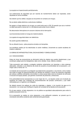 Los equipos se inspeccionarán periódicamente.
Las protecciones de seguridad que por razones de mantenimiento deben ser reparadas, serán
repuestas en forma inmediata.
Se evitarán que los cables o equipos se encuentren en contacto con el agua.
No se atarán cables eléctricos a estructuras metálicas.
No apagar un fuego eléctrico con el agua, se usará polvo seco o C02. El operado que usa un extintor
no debe acercarse a menos de 4 m, de distancia para evitar el arco voltaico.
No desconectar interruptores sin conocer el alcance de la interrupción.
Las herramientas tendrán el mango de material aislante.
Los zapatos de seguridad deben ser dieléctricos.
Se usarán guantes dieléctricos.
No se utilizarán busca - polos precarios armados con lamparitas.
Las escaleras usadas por los electricistas no serán metálicas, únicamente se usarán escaleras de
madera o plásticas.
2.8 OBRAS DE INFRAESTRUCTURA, EXCAVACIONES Y DEMOLICIONES
2.8.1 EXCAVACIONES
Antes de iniciar las excavaciones se eliminarán todos los objetos que puedan desplomarse y que
constituyen peligro para los trabajadores, tales como; árboles, rocas, rellenos, etcétera.
Toda excavación será aislada y protegida mediante certamientos con barandas u otros sistemas
adecuados, ubicados a una distancia de¡ borde de acuerdo a la profundidad de la excavación, y en
ningún caso a menos de 1 m.
Los taludes de la excavación se protegerán apuntalamientos apropiados o recurriendo a otros medios
que eviten el riesgo de desmoronamiento por pérdida de cohesión o acción de presiones originadas
por colinas o edificios colindantes a los bordes o a otras causas tales como la circulación de vehículos
o la acción de equipo pesado, que generen incremento de presiones y vibraciones.
Si la profundidad de las excavaciones va a ser mayor de 2 m., se requiere contar con el estudio de
mecánica de suelos que contenga las recomendaciones del proceso constructivo y que estén
refrendadas por un ingeniero civil colegiado.
Se deberá prevenir los peligros de caída de materiales u objetos, o de irrupción de agua en la
excavación; o en zonas que modifiquen el grado de humedad de los taludes de la excavación.
En el caso anterior, el lado adyacente a la vía pública se apuntalará adecuadamente para evitar la
posible socavación de la vía.
Si la excavación se realiza en zona adyacente a una edificación existente. se preverá que la
cimentación del edificio existente esté suficientemente garantizada.
 