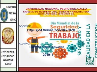 UNIVERSIDAD NACIONAL PEDRO RUIZ GALLO
FACULTAD DE INGENIERIA CIVIL, SISTEMAS Y ARQUITECTURA
ESCUELA PROFESIONAL DE INGENIERIA CIVIL
DOCENTE:
ING. BLAS REBAZA ROCIO DEL PILAR
ALUMNO:
HUERTAS PEREZ LEONARDO
2019- I
SEGURIDAD
Y
CALIDAD
EN
LA
 