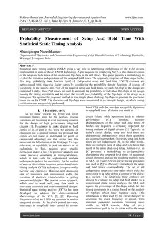 S Nareshkumar Int. Journal of Engineering Research and Applications www.ijera.com
ISSN : 2248-9622, Vol. 5, Issue 1( Part 1), January 2015, pp.38-41
www.ijera.com 38 | P a g e
Probability Measurement of Setup And Hold Time With
Statistical Static Timing Analysis
Shanigarapu Nareshkumar
Department of Electronics and Communication Engineering Vidya Bharathi Institute of Technology Pembarthi,
Warangal, Telangana, India
ABSTRACT
Statistical static timing analysis (SSTA) plays a key role in determining performance of the VLSI circuits
implemented in state-of-the-art CMOS technology. A pre-requisite for employing SSTA is the characterization
of the setup and hold times of the latches and flip-flops in the cell library. This paper presents a methodology to
exploit the statistical codependence of the setupand hold times. The approach comprises of three steps. In the
first step, probability mass function (pmf) of codependent setup and hold time (CSHT) contours are
approximated with piecewise linear curves by considering the probability density functions of sources of
variability. In the second step, Pmf of the required setup and hold times for each flip-flop in the design are
computed. Finally, these Pmf values are used to compute the probability of individual flip-flops in the design
passing the timing constraints and to report the overall pass probability of the flip-flops in the design as a
histogram. We applied the proposed method to true single phase clocking flip-flops to generate the piecewise
linear curves for CSHT. The characterized flip-flops were instantiated in an example design, on which timing
verification was successfully performed.
I. I INTRODUCTION
As we move towards the 45nm and lower
minimum feature sizes for the devices, process
variations are becoming an ever increasing concern
for the design of high performance integrated
circuits [1]. Permission to make digital or hard
copies of all or part of this work for personal or
classroom use is granted without fee provided that
copies are not made or distributed for profit or
commercial advantage and that copies bear this
notice and the full citation on the first page. To copy
otherwise, or republish, to post on servers or to
redistribute to lists, requires prior specific
permission and/or a fee. The process variations can
cause excessive uncertainty in timingcalculation,
which in turn calls for sophisticated analysis
techniques to reduce the uncertainty. As the number
of sources ofvariations increases, corner-based static
timing analysis (STA) techniques computationally
become very expensive. Moreover,with decreasing
size of transistors and interconnect width, the
variation of electrical characteristics is getting
proportionallyhigher. The process corner approach,
which used to work well, may thus result in
inaccurate estimates and over-constrained designs.
Statistical static timing analysis (SSTA) has been
developed to address the above-mentioned
shortcomings of the STA [2] [3]. Operating
frequencies of up to 1 GHz are common in modern
integrated circuits. As the clock period decreases,
inaccuracy in setup/hold times caused by corner-
based STA tools becomes less acceptable. Optimism
in setup/hold time calculation can result in
circuit failure, while pessimism leads to inferior
performance [4].1 Therefore, accurate
characterization of the setup and hold times of
latches and registers is critically important for
timing analysis of digital circuits [5]. Typically in
today’s circuit design, setup and hold times are
characterized independently since these quantities
are assumed independent. However, setup and hold
times are not independent [4]. In the other words,
there are multiple pairs of setup and hold times that
result in the same clock-to-q delay. Salman et al. in
[4] presented a methodology to co-dependently
characterize the setupand hold times of sequential
circuit elements and use the resulting multiple pairs
in STA. An Euler-Newton curve tracing procedure
was used in [5] to efficiently characterize the setup
and hold times co-dependently. The set of all
codependent setup/hold time pairs which yield the
same clock-to-q delay define a contour of the clock-
to-q surface. The setup/hold time contours are
utilized to evaluate the setup and hold slack2. In a
conventional static timing analysis, the STA tool
reports the percentage of flip-flops which fail the
timing constraints in a circuit based on the number
of flipflops which have negative slack. This
information is then used by the circuit designer to
determine the clock frequency of circuit. With
statistical parameter variations becoming more
visible in VLSI circuits, delay of every
combinational path in the circuit as well as the setup
RESEARCH ARTICLE OPEN ACCESS
 