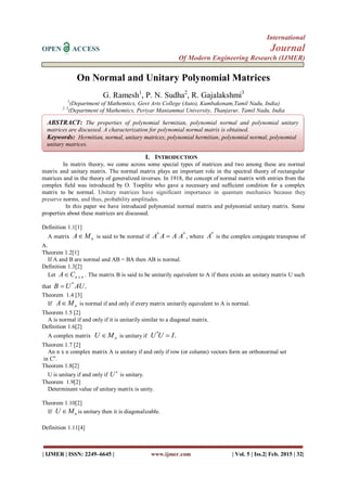 International
OPEN ACCESS Journal
Of Modern Engineering Research (IJMER)
| IJMER | ISSN: 2249–6645 | www.ijmer.com | Vol. 5 | Iss.2| Feb. 2015 | 32|
On Normal and Unitary Polynomial Matrices
G. Ramesh1
, P. N. Sudha2
, R. Gajalakshmi3
1
(Department of Mathemtics, Govt Arts College (Auto), Kumbakonam,Tamil Nadu, India)
2, 3
(Department of Mathemtics, Periyar Maniammai University, Thanjavur, Tamil Nadu, India
I. INTRODUCTION
In matrix theory, we come across some special types of matrices and two among these are normal
matrix and unitary matrix. The normal matrix plays an important role in the spectral theory of rectangular
matrices and in the theory of generalized inverses. In 1918, the concept of normal matrix with entries from the
complex field was introduced by O. Toeplitz who gave a necessary and sufficient condition for a complex
matrix to be normal. Unitary matrices have significant importance in quantum mechanics because they
preserve norms, and thus, probability amplitudes.
In this paper we have introduced polynomial normal matrix and polynomial unitary matrix. Some
properties about these matrices are discussed.
Definition 1.1[1]
A matrix nMA is said to be normal if
**
AAAA  , where
*
A is the complex conjugate transpose of
A.
Theorem 1.2[1]
If A and B are normal and AB = BA then AB is normal.
Definition 1.3[2]
Let nxnCA . The matrix B is said to be unitarily equivalent to A if there exists an unitary matrix U such
that .*
AUUB 
Theorem 1.4 [3]
If nMA is normal if and only if every matrix unitarily equivalent to A is normal.
Theorem 1.5 [2]
A is normal if and only if it is unitarily similar to a diagonal matrix.
Definition 1.6[2]
A complex matrix nMU  is unitary if .*
IUU 
Theorem 1.7 [2]
An n x n complex matrix A is unitary if and only if row (or column) vectors form an orthonormal set
in Cn
.
Theorem 1.8[2]
U is unitary if and only if

U is unitary.
Theorem 1.9[2]
Determinant value of unitary matrix is unity.
Theorem 1.10[2]
If nMU  is unitary then it is diagonalizable.
Definition 1.11[4]
ABSTRACT: The properties of polynomial hermitian, polynomial normal and polynomial unitary
matrices are discussed. A characterization for polynomial normal matrix is obtained.
Keywords: Hermitian, normal, unitary matrices, polynomial hermitian, polynomial normal, polynomial
unitary matrices.
 