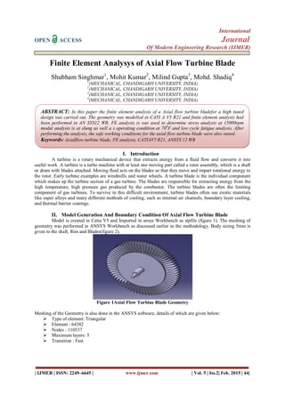 International
OPEN ACCESS Journal
Of Modern Engineering Research (IJMER)
| IJMER | ISSN: 2249–6645 | www.ijmer.com | Vol. 5 | Iss.2| Feb. 2015 | 44|
Finite Element Analysys of Axial Flow Turbine Blade
Shubham Singhmar1
, Mohit Kumar2
, Milind Gupta3
, Mohd. Shadiq4
1
(MECHANICAL, CHANDIGARH UNIVERSITY, INDIA)
2
(MECHANICAL, CHANDIGARH UNIVERSITY, INDIA)
3
(MECHANICAL, CHANDIGARH UNIVERSITY, INDIA)
4
(MECHANICAL, CHANDIGARH UNIVERSITY, INDIA)
I. Introduction
A turbine is a rotary mechanical device that extracts energy from a fluid flow and converts it into
useful work .A turbine is a turbo machine with at least one moving part called a rotor assembly, which is a shaft
or drum with blades attached. Moving fluid acts on the blades so that they move and impart rotational energy to
the rotor. Early turbine examples are windmills and water wheels. A turbine blade is the individual component
which makes up the turbine section of a gas turbine. The blades are responsible for extracting energy from the
high temperature, high pressure gas produced by the combustor. The turbine blades are often the limiting
component of gas turbines. To survive in this difficult environment, turbine blades often use exotic materials
like super alloys and many different methods of cooling, such as internal air channels, boundary layer cooling,
and thermal barrier coatings.
II. Model Generation And Boundary Condition Of Axial Flow Turbine Blade
Model is created in Catia V5 and Imported in ansys Workbench as stpfile (figure 1). The meshing of
geometry was performed in ANSYS Workbench as discussed earlier in the methodology. Body sizing 5mm is
given to the shaft, Rim and Blades(figure 2).
Figure 1Axial Flow Turbine Blade Geometry
Meshing of the Geometry is also done in the ANSYS software, details of which are given below:
 Type of element: Triangular
 Element : 64382
 Nodes : 110537
 Maximum layers: 5
 Transition : Fast
ABSTRACT: In this paper the finite element analysis of a Axial flow turbine bladefor a high tuned
design was carried out. The geometry was modelled in CATI A V5 R21 and finite element analysis had
been performed in AN SYS12 WB. FE analysis is was used to determine stress analysis at 15000rpm
modal analysis is at slung as well a s operating condition at 700
F and low cycle fatigue analysis. After
performing the analysis, the safe working conditions for the axial flow turbine blade were also stated.
Keywords: Axialflow turbine blade, FE analysis, CATIAV5 R21, ANSYS 12 WB
 