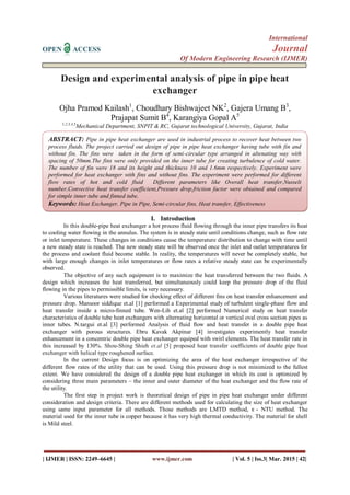 International
OPEN ACCESS Journal
Of Modern Engineering Research (IJMER)
| IJMER | ISSN: 2249–6645 | www.ijmer.com | Vol. 5 | Iss.3| Mar. 2015 | 42|
Design and experimental analysis of pipe in pipe heat
exchanger
Ojha Pramod Kailash1
, Choudhary Bishwajeet NK2
, Gajera Umang B3
,
Prajapat Sumit B4
, Karangiya Gopal A5
1,2,3,4,5
Mechanical Department, SNPIT & RC, Gujarat technological University, Gujarat, India
I. Introduction
In this double-pipe heat exchanger a hot process fluid flowing through the inner pipe transfers its heat
to cooling water flowing in the annulus. The system is in steady state until conditions change, such as flow rate
or inlet temperature. These changes in conditions cause the temperature distribution to change with time until
a new steady state is reached. The new steady state will be observed once the inlet and outlet temperatures for
the process and coolant fluid become stable. In reality, the temperatures will never be completely stable, but
with large enough changes in inlet temperatures or flow rates a relative steady state can be experimentally
observed.
The objective of any such equipment is to maximize the heat transferred between the two fluids. A
design which increases the heat transferred, but simultaneously could keep the pressure drop of the fluid
flowing in the pipes to permissible limits, is very necessary.
Various literatures were studied for checking effect of different fins on heat transfer enhancement and
pressure drop. Mansoor siddique et.al [1] performed a Experimental study of turbulent single-phase flow and
heat transfer inside a micro-finned tube. Wen-Lih et.al [2] performed Numerical study on heat transfer
characteristics of double tube heat exchangers with alternating horizontal or vertical oval cross section pipes as
inner tubes. N.targui et.al [3] performed Analysis of fluid flow and heat transfer in a double pipe heat
exchanger with porous structures. Ebru Kavak Akpinar [4] investigates experimently heat transfer
enhancement in a concentric double pipe heat exchanger equiped with swirl elements. The heat transfer rate in
this increased by 130%. Shou-Shing Shieh et.al [5] proposed heat transfer coefficients of double pipe heat
exchanger with helical type roughened surface.
In the current Design focus is on optimizing the area of the heat exchanger irrespective of the
different flow rates of the utility that can be used. Using this pressure drop is not minimized to the fullest
extent. We have considered the design of a double pipe heat exchanger in which its cost is optimized by
considering three main parameters – the inner and outer diameter of the heat exchanger and the flow rate of
the utility.
The first step in project work is theoretical design of pipe in pipe heat exchanger under different
consideration and design criteria. There are different methods used for calculating the size of heat exchanger
using same input parameter for all methods. Those methods are LMTD method, ϵ - NTU method. The
material used for the inner tube is copper because it has very high thermal conductivity. The material for shell
is Mild steel.
ABSTRACT: Pipe in pipe heat exchanger are used in industrial process to recover heat between two
process fluids. The project carried out design of pipe in pipe heat exchanger having tube with fin and
without fin. The fins were taken in the form of semi-circular type arranged in altenating way with
spacing of 50mm.The fins were only provided on the inner tube for creating turbulence of cold water.
The number of fin were 18 and its height and thickness 10 and 1.6mm respectively. Experiment were
performed for heat exchanger with fins and without fins. The experiment were performed for different
flow rates of hot and cold fluid Different parameters like Overall heat transfer,Nusselt
number,Convective heat transfer coefficient,Pressure drop,friction factor were obtained and compared
for simple inner tube and finned tube.
Keywords: Heat Exchanger, Pipe in Pipe, Semi-circular fins, Heat transfer, Effectiveness
Keywords:Engine, Ethanol, Exhaust Emission, Gasohol, Substitute Fuel
 