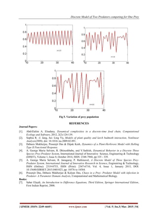 Discrete Model of Two Predators competing for One Prey
| IJMER | ISSN: 2249–6645 | www.ijmer.com | Vol. 5 | Iss.3| Mar. 2015 | 54|
Fig 5. Variation of prey population
REFERENCES
Journal Papers:
[1]. Abd-Elalim A. Elsadany, Dynamical complexities in a discrete-time food chain, Computational
Ecology and Software, 2012, 2(2):124-139.
[2]. Sophia R. -J. Jang, Jui- Ling Yu, Models of plant quality and larch budmoth interaction, Nonlinear
Analysis(2009), doi: 10.1016/.na.2009.02.091.
[3]. Debasis Mukherjee, Prasenjit Das & Dipak Kesh, Dynamics of a Plant-Herbivore Model with Holling
Type II Functional Response.
[4]. A. George Maria Selvam, R. Dhineshbabu, and V.Sathish, Dynamical Behavior in a Discrete Three
Species Prey-Predator System, International Journal of Innovative Science, Engineering & Technology
(IJISET), Volume 1, Issue 8, October 2014, ISSN: 2348-7968, pp 335 - 339.
[5]. A. George Maria Selvam, R. Janagaraj, P. Rathinavel, A Discrete Model of Three Species Prey-
Predator System, International Journal of Innovative Research in Science, Engineering & Technology,
ISSN (Online): 2319-8753, ISSN (Print): 2347-6710, Vol. 4, Issue 1, January 2015, DOI:
10.15680/IJIRSET.2015.0401023, pp: 18576 to 18584.
[6]. Prasenjit Das, Debasis Mukherjee & Kalyan Das, Chaos in a Prey- Predator Model with infection in
Predator- A Parameter Domain Analysis, Computational and Mathematical Biology.
Books:
[7]. Saber Elaydi, An Introduction to Difference Equations, Third Edition, Springer International Edition,
First Indian Reprint, 2008.
 