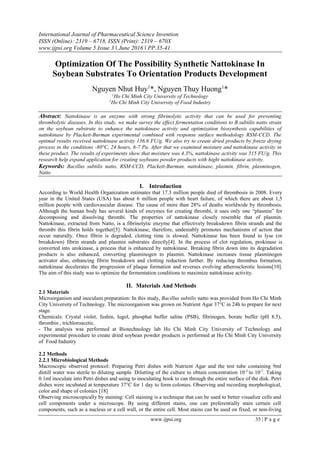 International Journal of Pharmaceutical Science Invention
ISSN (Online): 2319 – 6718, ISSN (Print): 2319 – 670X
www.ijpsi.org Volume 5 Issue 3 ‖ June 2016 ‖ PP.35-41
www.ijpsi.org 35 | P a g e
Optimization Of The Possibility Synthetic Nattokinase In
Soybean Substrates To Orientation Products Development
Nguyen Nhut Huy1
*, Nguyen Thuy Huong1
*
1
Ho Chi Minh City University of Technology
1
Ho Chi Minh City University of Food Industry
Abstract: Nattokinase is an enzyme with strong fibrinolytic activity that can be used for preventing
thrombolytic diseases. In this study, we make survey the effect fermentation conditions to B.subtilis natto strain
on the soybean substrate to enhance the nattokinase activity and optimization biosynthesis capabilities of
nattokinase by Plackett-Burman experimental combined with response surface methodology RSM-CCD. The
optimal results received nattokinase activity 136.6 FU/g. We also try to create dried products by freeze drying
process in the conditions -80°C, 24 hours, 6-7 Pa. After that we examined moisture and nattokinase activity in
these product. The results of experiments show that moisture was 4.3%, nattokinase activity was 515 FU/g. This
research help expand application for creating soybeans powder products with hight nattokinase activity.
Keywords: Bacillus subtilis natto, RSM-CCD, Plackett-Burman, nattokinase, plasmin, fibrin, plasminogen,
Natto
I. Introduction
According to World Health Organization estimates that 17.3 million people died of thrombosis in 2008. Every
year in the United States (USA) has about 6 million people with heart failure, of which there are about 1,5
million people with cardiovascular disease. The cause of more than 28% of deaths worldwide by thrombosis.
Although the human body has several kinds of enzymes for creating thrombi, it uses only one “plasmin” for
decomposing and dissolving thrombi. The properties of nattokinase closely resemble that of plasmin.
Nattokinase, extracted from Natto, is a fibrinolytic enzyme that effectively breaksdown fibrin strands and the
thrombi this fibrin holds together[5]. Nattokinase, therefore, undeniably promotes mechanisms of action that
occur naturally. Once fibrin is degraded, clotting time is slowed. Nattokinase has been found to lyse (or
breakdown) fibrin strands and plasmin substrates directly[4]. In the process of clot regulation, prokinase is
converted into urokinase, a process that is enhanced by nattokinase. Breaking fibrin down into its degradation
products is also enhanced, converting plasminogen to plasmin. Nattokinase increases tissue plasminogen
activator also, enhancing fibrin breakdown and clotting reduction further. By reducing thrombus formation,
nattokinase decelerates the progression of plaque formation and reverses evolving atherosclerotic lesions[10].
The aim of this study was to optimize the fermentation conditions to maximize nattokinase activity.
II. Materials And Methods
2.1 Materials
Microorganism and inoculum preparation: In this study, Bacillus subtilis natto was provided from Ho Chi Minh
City University of Technology. The microorganism was grown on Nutrient Agar 37°C in 24h to prepare for next
stage.
Chemicals: Crystal violet, fushin, lugol, phosphat buffer saline (PSB), fibrinogen, borate buffer (pH 8.5),
thrombin , trichloroacetic.
- The analysis was performed at Biotechnology lab Ho Chi Minh City University of Technology and
experimental procedure to create dried soybean powder products is performed at Ho Chi Minh City University
of Food Industry
2.2 Methods
2.2.1 Microbiological Methods
Macroscopic observed protocol: Preparing Petri dishes with Nutrient Agar and the test tube containing 9ml
distill water was sterile to diluting sample. Dilutting of the culture to obtain concentration 10-3
to 10-7
. Taking
0.1ml inoculate into Petri dishes and using to inoculating hook to can through the entire surface of the disk. Petri
dishes were incubated at temperature 37°C for 1 day to form colonies. Observing and recording morphological,
color and shape of colonies [18]
Observing microscopically by staining: Cell staining is a technique that can be used to better visualize cells and
cell components under a microscope. By using different stains, one can preferentially stain certain cell
components, such as a nucleus or a cell wall, or the entire cell. Most stains can be used on fixed, or non-living
 
