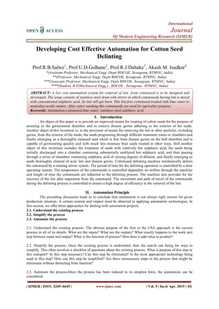 International
OPEN ACCESS Journal
Of Modern Engineering Research (IJMER)
| IJMER | ISSN: 2249–6645 | www.ijmer.com | Vol. 5 | Iss.4| Apr. 2015 | 45|
Developing Cost Effective Automation for Cotton Seed
Delinting
Prof.R.B.Salwe1
, Prof.U.D.Gulhane2
, Prof.R.J.Dahake3
, Akash M. Isadkar4
*(Assistant Professor, Mechanical Engg. Deptt BDCOE, Sewagram, RTMNU, India)
**(Professor, Mechanical Engg. Deptt BDCOE, Sewagram, RTMNU, India)
***(Associate Professor, Mechanical Engg. Deptt BDCOE, Sewagram, RTMNU, India)
****(Student, B.E(Mechanical Engg.) , BDCOE , Sewagram, RTMNU, India)
I. Introduction
An object of this paper is to provide an improved means for treating of cotton seeds for the purpose of
assisting in the germination therefore and to remove disease germs adhering to the exterior of the seeds.
Another object of this invention is, in the provision of means for removing the lint or other particles, including
germs, from the exterior of the seeds, the seeds progressing through different treatment zones or chambers and
finally emerging as a thoroughly cleansed seed which is free from disease germs on the hull therefore and is
capable of germinating quickly and with much less moisture than seeds treated in other ways. Still another
object of this invention includes the treatment of seeds with relatively hot sulphuric acid, the seeds being
initially discharged into a chamber containing substantially undiluted hot sulphuric acid, and then passing
through a series of chambers containing sulphuric acid of varying degrees of dilution, and finally emerging as
seeds thoroughly cleaned of acid, lint and disease germs. Cottonseed delinting machine mechanically delints
the cottonseed by a rotating stirrer system. The period of time for the delinting operation is controlled by a door
operating system. The temperature of the cottonseeds is controlled dependent on airflow through the machine
and length of time the cottonseeds are subjected to the delinting process. The machine also provides for the
recovery of the lint after separation from the cottonseed. The movement and path of travel of the cottonseeds
during the delinting process is controlled to ensure a high degree of efficiency in the removal of the lint.
II. Automation Principle
The preceding discussion leads us to conclude that automation is not always right answer for given
production situation. A certain caution and respect must be observed in applying automation technologies. In
this section, we offer three approaches for dealing with automation projects
2.1. Understand the existing process
2.2. Simplify the process
2.3. Automate the process
2.1. Understand the existing process- The obvious purpose of the first in the USA approach is the current
process in all of its details. What are the inputs? What are the outputs? What exactly happens to the work unit
step between input and output? What is the function of process? How does it add value to product?
2.2. Simplify the process- Once the existing process is understand, then the search can being for ways to
simplify. This often involves a checklist of questions about the existing process. What is purpose of this step or
this transport? In this step necessary? Can this step be eliminated? Is the most appropriate technology being
used in this step? How can this step be simplified? Are there unnecessary steps in the process that might be
eliminates without detracting from function?
2.3. Automate the process-Once the process has been reduced to its simplest form, the automation can be
considered.
ABSTRACT: A low cost automation system for removal of lint from cottonseed is to be designed and
developed. The setup consists of stainless steel drum with stirrer in which cottonseeds having lint is mixed
with concentrated sulphuric acid. So lint will get burn. This lint free cottonseed treated with lime water to
neutralize acidic nature. After water washing this cottonseeds are used for agriculter purpose.
Keywords: Automation,cottonseed,lime water, stainless steel,sulphuric acid
 