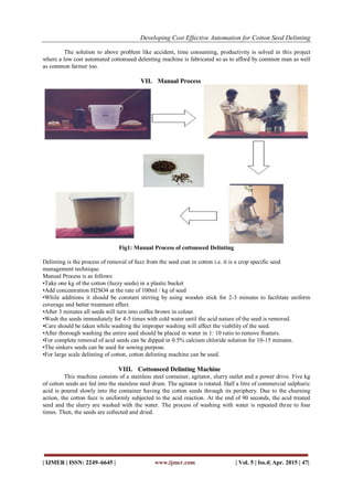 Developing Cost Effective Automation for Cotton Seed Delinting
| IJMER | ISSN: 2249–6645 | www.ijmer.com | Vol. 5 | Iss.4| Apr. 2015 | 47|
The solution to above problem like accident, time consuming, productivity is solved in this project
where a low cost automated cottonseed delenting machine is fabricated so as to afford by common man as well
as common farmer too.
VII. Manual Process
Fig1: Manual Process of cottonseed Delinting
Delinting is the process of removal of fuzz from the seed coat in cotton i.e. it is a crop specific seed
management technique.
Manual Process is as follows:
•Take one kg of the cotton (fuzzy seeds) in a plastic bucket
•Add concentration H2SO4 at the rate of 100ml / kg of seed
•While additions it should be constant stirring by using wooden stick for 2-3 minutes to facilitate uniform
coverage and better treatment effect.
•After 3 minutes all seeds will turn into coffee brown in colour.
•Wash the seeds immediately for 4-5 times with cold water until the acid nature of the seed is removed.
•Care should be taken while washing the improper washing will affect the viability of the seed.
•After thorough washing the entire seed should be placed in water in 1: 10 ratio to remove floaters.
•For complete removal of acid seeds can be dipped in 0.5% calcium chloride solution for 10-15 minutes.
•The sinkers seeds can be used for sowing purpose.
•For large scale delinting of cotton, cotton delinting machine can be used.
VIII. Cottonseed Delinting Machine
This machine consists of a stainless steel container, agitator, slurry outlet and a power drive. Five kg
of cotton seeds are fed into the stainless steel drum. The agitator is rotated. Half a litre of commercial sulphuric
acid is poured slowly into the container having the cotton seeds through its periphery. Due to the churning
action, the cotton fuzz is uniformly subjected to the acid reaction. At the end of 90 seconds, the acid treated
seed and the slurry are washed with the water. The process of washing with water is repeated three to four
times. Then, the seeds are collected and dried.
 