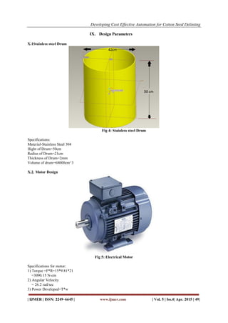 Developing Cost Effective Automation for Cotton Seed Delinting
| IJMER | ISSN: 2249–6645 | www.ijmer.com | Vol. 5 | Iss.4| Apr. 2015 | 49|
IX. Design Parameters
X.1Stainless steel Drum
Fig 4: Stainless steel Drum
Specifications:
Material-Stainless Steel 304
Hight of Drum=50cm
Radius of Drum=21cm
Thickness of Drum=2mm
Volume of drum=68000cm^3
X.2. Motor Design
Fig 5: Electrical Motor
Specifications for motor:
1) Torque =F*R=15*9.81*21
=3090.15 N-cm
2) Angular Velocity
= 26.2 rad/sec
3) Power Developed=T*w
 