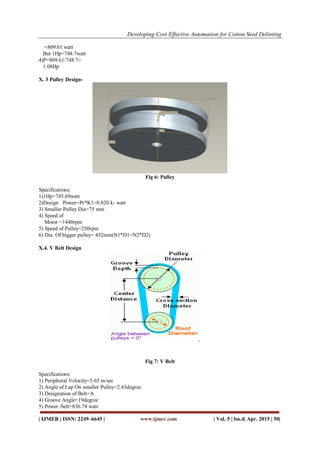 Developing Cost Effective Automation for Cotton Seed Delinting
| IJMER | ISSN: 2249–6645 | www.ijmer.com | Vol. 5 | Iss.4| Apr. 2015 | 50|
=809.61 watt
But 1Hp=748.7watt
4)P=809.61/748.7=
1.08Hp
X. 3 Pulley Design-
Fig 6: Pulley
Specifications:
1)1Hp=745.69watt
2)Design Power=Pr*K1=0.820 k- watt
3) Smaller Pulley Dia=75 mm
4) Speed of
Motor =1440rpm
5) Speed of Pulley=250rpm
6) Dia. Of bigger pulley= 432mm(N1*D1=N2*D2)
X.4. V Belt Design
Fig 7: V Belt
Specifications:
1) Peripheral Velocity=5.65 m/sec
2) Angle of Lap On smaller Pulley=2.43degree
3) Designation of Belt=A
4) Groove Angle=19degree
5) Power /belt=836.74 watt
 