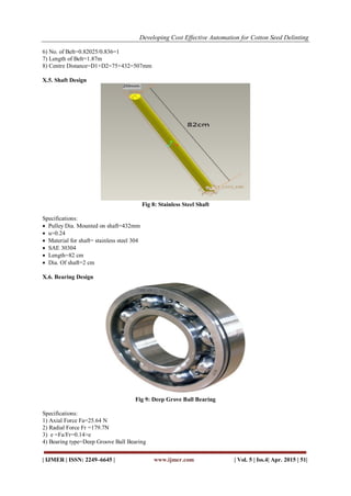 Developing Cost Effective Automation for Cotton Seed Delinting
| IJMER | ISSN: 2249–6645 | www.ijmer.com | Vol. 5 | Iss.4| Apr. 2015 | 51|
6) No. of Belt=0.82025/0.836=1
7) Length of Belt=1.87m
8) Centre Distance=D1+D2=75+432=507mm
X.5. Shaft Design
Fig 8: Stainless Steel Shaft
Specifications:
 Pulley Dia. Mounted on shaft=432mm
 u=0.24
 Material for shaft= stainless steel 304
 SAE 30304
 Length=82 cm
 Dia. Of shaft=2 cm
X.6. Bearing Design
Fig 9: Deep Grove Ball Bearing
Specifications:
1) Axial Force Fa=25.64 N
2) Radial Force Fr =179.7N
3) e =Fa/Fr=0.14>e
4) Bearing type=Deep Groove Ball Bearing
 