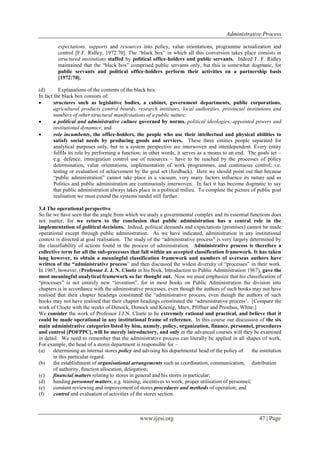 Administrative Process
www.ijesi.org 47 | Page
expectations, supports and resources into policy, value orientations, programme actualization and
control [F.F. Ridley, 1972:70]. The “black box” in which all this conversion takes place consists in
structured institutions staffed by political office-holders and public servants. Indeed F. F. Ridley
maintained that the “black box” comprised public servants only, but this is somewhat dogmatic, for
public servants and political office-holders perform their activities on a partnership basis
[1972:70].
(d) Explanations of the contents of the black box
In fact the black box consists of:
 structures such as legislative bodies, a cabinet, government departments, public corporations,
agricultural products control boards, research institutes, local authorities, provincial institutions and
numbers of other structural manifestations of a public nature;
 a political and administrative culture governed by norms, political ideologies, appointed powers and
institutional dynamics; and
 role incumbents, the office-holders, the people who use their intellectual and physical abilities to
satisfy social needs by producing goods and services. These three entities people separated for
analytical purposes only, but in a system perspective are interwoven and interdependent. Every entity
fulfils its role by performing a function; in other words, it serves as a means to an end. The goals set –
e.g. defence, immigration control use of resources – have to be reached by the processes of policy
determination, value orientations, implementation of work programmes, and continuous control; i.e.
testing or evaluation of achievement by the goal set (feedback). Here we should point out that because
“public administration” cannot take place in a vacuum, very many factors influence its nature and as
Politics and public administration are continuously interwoven. In fact it has become dogmatic to say
that public administration always takes place in a political milieu. To complete the picture of public goal
realisation we must extend the systems model still further.
3.4 The operational perspective
So far we have seen that the angle from which we study a governmental complex and its essential functions does
not matter, for we return to the conclusion that public administration has a central role in the
implementation of political decisions. Indeed, political demands and expectations (promises) cannot be made
operational except through public administration. As we have indicated, administration in any institutional
context is directed at goal realisation. The study of the “administrative process” is very largely determined by
the classifiability of actions found in the process of administration. Administrative process is therefore a
collective term for all the sub-processes that fall within an accepted classification framework. It has taken
long however, to obtain a meaningful classification framework and numbers of overseas authors have
written of the “administrative process” and then discussed the widest diversity of “processes” in their work.
In 1967, however, (Professor J. J. N. Cloete in his book, Introduction to Public Administration 1967), gave the
most meaningful analytical framework so far thought out. Now we must emphasize that his classification of
“processes” is not entirely new “invention”, for in most books on Public Administration the division into
chapters is in accordance with the administrative processes, even though the authors of such books may not have
realised that their chapter headings constituted the “administrative process, even though the authors of such
books may not have realised that their chapter headings constituted the “administrative process‟. [Compare the
work of Cloete with the works of Dimock, Dimock and Koenig, Marx, Pfiffner and Presthus, White.]
We consider the work of Professor J.J.N. Cloete to be extremely rational and practical, and believe that it
could be made operational in any institutional frame of reference. In this course our discussion of the six
main administrative categories listed by him, namely, policy, organization, finance, personnel, procedures
and control [POFPPC], will be merely introductory, and only in the advanced courses will they be examined
in detail. We need to remember that the administrative process can literally be applied in all shapes of work.
For example, the head of a stores department is responsible for –
(a) determining an internal stores policy and advising his departmental head of the policy of the institution
in this particular regard.
(b) the establishment of organisational arrangements such as coordination, communication, distribution
of authority, function allocation, delegation;
(c) financial matters relating to stores in general and his stores in particular;
(d) handing personnel matters, e.g. training, incentives to work, proper utilisation of personnel;
(e) constant reviewing and improvement of stores procedures and methods of operation; and
(f) control and evaluation of activities of the stores section.
 
