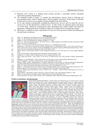 Administrative Process
www.ijesi.org 49 | Page
a) Professor J.J.N. Cloete as a leading social scientist provides a reasonably rational conceptual
framework for public administration.
b) The simplified model in Figure 1.5 explains the administrative process found in financing any
governmental context. Bear in mind however, that the separate “processes” In this frame of reference
contain inherent sub-processes capable of being expanded in the same fashion.
c) So we may continue systematically extending the administrative process until we reach the sub-sub-
sub-processes on the operational or worker‟s level. In other words, our argument agrees with figure
1/5 in this study. Merely by examining this chain relationship more closely readers will realise the
importance of defining the frame of reference readers are working with at any particular moment.
d) Obviously it is difficult to frame valid theories for any one of the processes without first defining the
relevant frame of reference.
Bibliography
[1] Allen, L. A. Management and Organisation, New York, McGraw-Hill, 1958.
[2] Allen, L. A. The Management Profession, New York, McGraw-Hill, 1964.
[3] Appleby, P. Policy and Administration, Alabama, Alabama U. P., 1949.
[4] Botes, P. S. “The concept administration,” The Public Servant – Official magazine of the Public Servants Association of South
Africa, Vol LIII, No. 2, February 1973.
[5] Cloete, J. J. N. Introduction to Public Administration, Pretoria, J. L. van Schaik (pty) Ltd 1985.
[6] Emmerich, H. “The scope of the practice of Public Administration” in Charlesworth, James, C. (ed.), Theory and Practice of
Public Administration: Scope, Objective, Methods, Philadelphia, The American Academy of Political and Social Science, 1968.
[7] Fayol, H. General and Industrial Management, New York, Pitman, 1949.
[8] Garson, David G. and Overman, Samuel E. Public Management Research in the United States, New York, Praeger Publishers,
1983.
[9] W. Fox and Ivan Meyer: Public Administration Dictionary: Juta and Company; 1995
[10] Gladden, E, N. A History of Public Administration, Vol. 2, London Frank Cass, 1972.
[11] Glick, Luther and Urwick, L. (eds.) Papers on the Science of Administration, New York, Institute of Public Administration,
1937.
[12] Hanekom, S. X. and Thornhill, C. Public Administration in Contemporary Society, Johannesburg, Macmillan, 1983.
[13] Hood, Christopher C. The Limits of Administration, London John Wiley & Sons, 1976.
[14] Marume, S.B.M.: SADCC administration of economic programmes with reference to food and agricultural programmes:
unpublished PhD [Public Administration] thesis: California University for Advanced Studies: October 31, 1988.
[15] Nigro, F. A. Public Administration Readings and Documents, New York, Rinehart & Co., 1951.
[16] Ridley, F. F. The Study of Government: Political Science and Public Administration, London, George Allen & Unwin Ltd., 1975.
[17] Robbins, Stephen P. The Administrative Process, Englewood Cliffs, New Jersey, Prentice Hall, 1980.
[18] Roux, B. “The functioning and efficiency of the S.A. Public sector” in SAIPA – Journal of Public Administration, Vol. 6, No. 4,
December 1971.
[19] Smith Edward C. and Zurcher, Arnold J. Dictionary of American Politics, New York, Barnes & Noble Inc., 1968.
[20] White, L. D. Introduction to the Study of Public Administration. New York, Macmillan, 1955.
[21] Wilson, Woodrow: The Study of Public Administration, Washington, Public Affairs Press (Introduced by Ralph Purcell), 1955.
Profile of contributor and photograph
Samson Brown Muchineripi Marume: a former senior civil servant for over 37 years serving in various
capacities of seniority and 10 years as deputy permanent secretary; thirteen years as a large commercial
farmer; well travelled domestically within Zimbabwe; regionally [SADC countries: Angola, Botswana,
Lesotho, Malawi, Mozambique, Mauritius, Swaziland, South Africa, Namibia, Tanzania, Zambia and
DRC]; and Africa [Kenya, Ethiopia, Sudan, Egypt, Nigeria, Ghana, Libya, and Uganda]; and
internationally [Washington, New York and California in USA; Dublin and Cork in Irish Republic;
England in United Kingdom; Netherlands, Frankfurt in Germany; Lisbon in Portugal; Spain (Nice), Paris
in France, Geneva in Switzerland, Belgrade in former Yugoslavia-; Rome and Turin in Italy; Nicosia –
Cyprus; Athens – Greece; Beijing and Great Walls of China; Singapore; Hong Kong; Tokyo, Kyoto,
Yokohama, and Osaka, in Japan]; fourteen years as management consultant and part – time lecturer for
BA/BSc and MA/MBA degree levels with Christ College- affiliate of Great Zimbabwe University and
National University of Science and Technology; six years as PhD/DPhil research thesis supervisor,
internal and external examiner with Christ University, Bangalore, India, and Zimbabwe Open University;
external examiner of management and administrative sciences at Great Zimbabwe University (2016 – 2019); currently senior lecturer and
acting chairperson of Department of Public Administration in Faculty of Commerce and Law of Zimbabwe Open University; a negotiator; a
prolific writer who has published five books, twenty five modules in public administration and political science for undergraduate and
postgraduate students, and over sixty referred journal articles in international journals [IOSR, IJSR, ISCA – IRJSS, IJESR, MJESR, IJESI,
IJBMI, IJHSS and Quest Journals] on constitutional and administrative law, public administration, political science, philosophy, Africa in
international politics, local government and administration, sociology and community development; vastly experienced public administrator;
and an eminent scholar with specialist qualifications from University of South Africa, and from California University for Advanced Studies,
State of California, United States of America: BA with majors in public administration and political science and subsidiaries in sociology,
constitutional law and English; postgraduate special Hons BA [Public Administration]; MA [Public Administration]; MAdmin magna cum
laude in transport economics as major, and minors in public management and communications; MSoc Sc cum laude in international politics
as a major and minors in comparative government and law, war and strategic studies, sociology, and social science research methodologies;
and PhD summa cum laude in Public Administration.
 