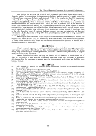 The Effect of Sleeping Pattern on the Academic Performance…
33
Day napping did not show any significant role in academic performance in our study (Table 5).
Regarding students’ perception of the ideal sleep duration for better academic results, 63% student opined that
6-8 hours of sleep is necessary for better academic results (Table 6). But inreality, less than 60% students slept
6-8 hours both in weekdays and weekends (Table 2). In our study, more students are found to go to bed lately
during weekdays (Table 2), which is inconsistent with the study done by BaHammamet al. [17]where it was
observedthat bed time was delayed in weekends. Delayed bed times in weekends could be the expression of
college lifestyle andthe influence of hostel life. It could also be related tocircadian rhythm disorders in the form
of delayed sleep phase syndrome marked by significant delays in sleep-wake cycles which is common among
college students [18]. Sufficient sleep is important for one’s mental and physical health [11]. Insufficient sleep,
on the other hand, is a cause of emotional shakiness, memory loss, day time sleepiness and decreased
concentration [11, 12]. Necessities of sleep differ from person to person, but 6-8 hours of sleep is considered
normal for an adult [11].
Our study has some limitations, such as the relatively small sample size of 190 medical students with
majority being female students(74%), and the relatively short duration of the study (two months). Suggestions
for future studies would be a larger sample size that includes as much college specialties as possible, with a
similar representation of both genders.
CONCLUSION
Sleep is extremely important for healthiness and it plays an important role in learning processesand the
improvement of our memory. Sleep loss is one of the most remarkable problems in modern society. Not getting
enough sleep is a cause of poor academic performance. To achieve a better academic performance, an adequate
sleep of 6-8 hours per day is essential.
Despite the insignificant results our study has, students and educators need to understand the role of
sleep for improvement of their academic performance. Educators should give importance for counseling
theirstudents about the importance of adequate sleep for better academic achievement and healthier, more
balanced lifestyle.
REFERENCES
[1] Lima PF, Medeiros ALD, Araujo JF. 2002. Sleep-wake pattern of medical student: Early versus late class string time. Braz J Med
Biol Res 35:1373–1377.
[2] Krueger JM, Obal F. 2003. Sleep function. Front Biosci8:d 511-9.
[3] Benington JH. 2000. Sleep homeostasis and the function of sleep. Sleep 23: 959-66.
[4] Curcio G, Ferrara M, De Gennaro L. 2006. Sleep loss, learning capacity and academic performance. Sleep Med Rev 10(5):323–337.
[5] Gilbert SP and Weaver CC. 2010. Sleep Quality and Academic Performance in University Students: A Wake-Up Call for College
Psychologists Journal of College Student Psychotherapy, 24:295- 306.
[6] Bonnet MH. 2000. Sleep deprivation. In Principles and Practice of Sleep Medicine, 3rd
edn, ed. M. H. Kryger, T . Roth & W. C.
Dement, pp. 53-71, Philadelphia: Saunders.
[7] Jewett ME, Dijk DJ, Kronauer RE, Dinges DF. 1999. Dose-response relationship between sleep duration and human psychomotor
vigilance and subjective alertness. Sleep 22(2):171–179.
[8] Ng EP, Ng Dk, Chan CH. 2009. Sleep duration, wake/sleep symptoms, and academic performance in Hong Kong Secondary School
Children. Sleep Breath 13(4):357–367.
[9] Sweileh WM, Ali IA, Sawalha AF, Abu-Taha AS, Zyoud SH, Al-Jabi SW. 2011. Sleep habits and sleep problems among
Palestinian students. Child AdolescMent Health 5(1):25.
[10] Eliasson AH, Lettieri CJ, Eliasson AH. 2010. Early to bed, early to rise! Sleep habits and academic performance in college students.
Sleep Breath 14(1):71–75.
[11] Kazim M, Abrar A. 2011. Sleep patterns and academic performance instudents of a medical college in Pakistan. KUST Med J. 3(2):
57-60.
[12] Rocha CRS, Rossini S, Reimao R. 2010. Sleep disorders in highschool and pre-university students. Arq Neuro-Psiquiatr. 68 (6):
903-7.
[13] Wolfson AR, Carskadon MA. 1998. Sleep schedules and daytime functioning in adolescents and Child Development .69:875-87.
[14] Carskadon MA. 1990. Patterns of sleep and sleepiness in adolescents.Pediatrician , 17(1):5-12.
[15] Fallone, G., Owens, J. A. & Deane, J. (2002) Sleepiness in children and adolescents: clinical implications.Sleep Medicine
Reviews, 6, 287–306.
[16] Wolfson AR, Carskadon MA. 2003. Understanding adolescents’ sleep patternsand school performance: a critical appraisal. Sleep
medicine reviews.7(6):491 –506.
[17] Ahmed S BaHammam . 2012. The relationship between sleep and wake habits and academic performance in medical students: a
cross-sectional study .BMC Medical Education 12:61 .
[18] Buboltz WC, Brown F, Soper B. 2001. Sleep habits and patterns of college students: a preliminary study.Journal of American
college health : J of ACH , 50(3):131-5.
 