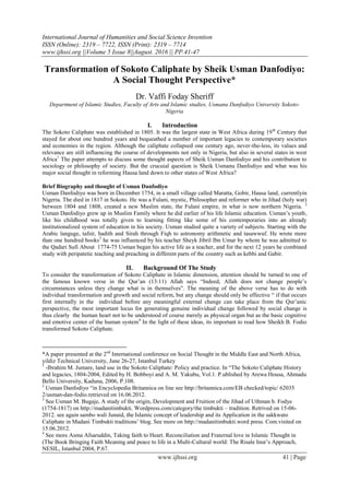 International Journal of Humanities and Social Science Invention
ISSN (Online): 2319 – 7722, ISSN (Print): 2319 – 7714
www.ijhssi.org ||Volume 5 Issue 8||August. 2016 || PP.41-47
www.ijhssi.org 41 | Page
Transformation of Sokoto Caliphate by Sheik Usman Danfodiyo:
A Social Thought Perspective*
Dr. Vaffi Foday Sheriff
Department of Islamic Studies, Faculty of Arts and Islamic studies, Usmanu Danfodiyo University Sokoto-
Nigeria
I. Introduction
The Sokoto Caliphate was established in 1805. It was the largest state in West Africa during 19th
Century that
stayed for about one hundred years and bequeathed a number of important legacies to contemporary societies
and economies in the region. Although the caliphate collapsed one century ago, never-the-less, its values and
relevance are still influencing the course of developments not only in Nigeria, but also in several states in west
Africa1
The paper attempts to discuss some thought aspects of Sheik Usman Danfodiyo and his contribution to
sociology or philosophy of society. But the crucuial question is Sheik Usmanu Danfodiyo and what was his
major social thought in reforming Hausa land down to other states of West Africa?
Brief Biography and thought of Usman Danfodiyo
Usman Danfodiyo was born in December 1754, in a small village called Maratta, Gobir, Hausa land, currentlyin
Nigeria. The died in 1817 in Sokoto. He was a Fulani, mystic, Philosopher and reformer who in Jihad (holy war)
between 1804 and 1808, created a new Muslim state, the Fulani empire, in what is now northern Nigeria. 2
Usman Danfodiyo grew up in Muslim Family where he did earlier of his life Islamic education. Usman’s youth,
like his childhood was totally given to learning fitting like some of his contemporaries into an already
institutionalized system of education in his society. Usman studied quite a variety of subjects. Starting with the
Arabic languge, tafsir, hadith and Sirah through Fiqh to astronomy arithmetic and tasawwuf. He wrote more
than one hundred books3
he was influenced by his teacher Sheyk Jibril Ibn Umar by whom he was admitted to
the Qadari Sufi About 1774-75 Usman began his active life as a teacher, and for the next 12 years he combined
study with peripatetic teaching and preaching in different parts of the country such as kebbi and Gabir.
II. Background Of The Study
To consider the transformation of Sokoto Caliphate in Islamic dimension, attention should be turned to one of
the famous known verse in the Qur’an (13:11) Allah says “Indeed, Allah does not change people’s
circumstances unless they change what is in themselves". The meaning of the above verse has to do with
individual transformation and growth and social reform, but any change should only be effective “ if that occurs
first internally in the individual before any meaningful external change can take place from the Qur’anic
perspective, the most important locus for generating genuine individual change followed by social change is
thus clearly the human heart not to be understood of course merely as physical organ but as the basic cognitive
and emotive center of the human system4
In the light of these ideas, its important to read how Sheikh B. Fodio
transformed Sokoto Caliphate.
*A paper presented at the 2nd
International conference on Social Thought in the Middle East and North Africa,
yildiz Technical University, June 26-27, Istanbul Turkey
1
-Ibrahim M. Jumare, land use in the Sokoto Caliphate: Policy and practice. In “The Sokoto Caliphate History
and legacies, 1804-2004, Edited by H. Bobboyi and A. M. Yakubu, Vol.1. P.ublished by Arewa Housa, Ahmadu
Bello University, Kaduna, 2006, P.108.
2
Usman Danfodiyo “in Encyclopedia Britannica on line see http://britannica.com/EB checked/topic/ 62035
2/usman-dan-fodio.retrieved on 16.06.2012.
3
See Usman M. Bugaje, A study of the origin, Development and Fruition of the Jihad of Uthman b. Fodye
(1754-1817) on http://madanitimbukti. Wordpress.com/category/the timbukti – tradition. Retrived on 15-06-
2012. see again sambo wali Junaid, the Islamic concept of leadership and its Application in the sakkwato
Caliphate in Madani Timbukti traditions’ blog. See more on http://madanitimbukti.word press. Com.visited on
15.06.2012.
4
See more Asma Afsaruddin, Taking faith to Heart. Reconciliation and Fraternal love in Islamic Thought in
(The Book Bringing Faith Meaning and peace to life in a Multi-Cultural world: The Risale Inur’s Approach,
NESIL, Istanbul 2004, P.67.
 