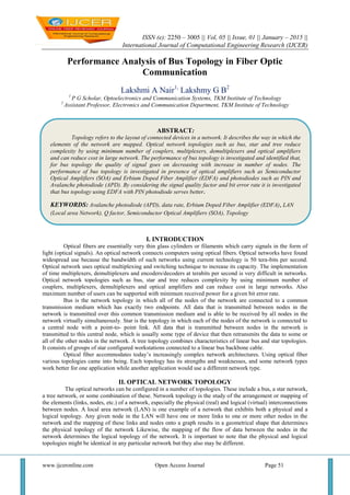 ISSN (e): 2250 – 3005 || Vol, 05 || Issue, 01 || January – 2015 ||
International Journal of Computational Engineering Research (IJCER)
www.ijceronline.com Open Access Journal Page 51
Performance Analysis of Bus Topology in Fiber Optic
Communication
Lakshmi A Nair1,
Lakshmy G B2
1
P G Scholar, Optoelectronics and Communication Systems, TKM Institute of Technology
2
Assistant Professor, Electronics and Communication Department, TKM Institute of Technology
I. INTRODUCTION
Optical fibers are essentially very thin glass cylinders or filaments which carry signals in the form of
light (optical signals). An optical network connects computers using optical fibers. Optical networks have found
widespread use because the bandwidth of such networks using current technology is 50 tera-bits per second.
Optical network uses optical multiplexing and switching technique to increase its capacity. The implementation
of time multiplexers, demultiplexers and encoders/decoders at terabits per second is very difficult in networks.
Optical network topologies such as bus, star and tree reduces complexity by using minimum number of
couplers, multiplexers, demultiplexers and optical amplifiers and can reduce cost in large networks. Also
maximum number of users can be supported with minimum received power for a given bit error rate.
Bus is the network topology in which all of the nodes of the network are connected to a common
transmission medium which has exactly two endpoints. All data that is transmitted between nodes in the
network is transmitted over this common transmission medium and is able to be received by all nodes in the
network virtually simultaneously. Star is the topology in which each of the nodes of the network is connected to
a central node with a point-to- point link. All data that is transmitted between nodes in the network is
transmitted to this central node, which is usually some type of device that then retransmits the data to some or
all of the other nodes in the network. A tree topology combines characteristics of linear bus and star topologies.
It consists of groups of star configured workstations connected to a linear bus backbone cable.
Optical fiber accommodates today‟s increasingly complex network architectures. Using optical fiber
various topologies came into being. Each topology has its strengths and weaknesses, and some network types
work better for one application while another application would use a different network type.
II. OPTICAL NETWORK TOPOLOGY
The optical networks can be configured in a number of topologies. These include a bus, a star network,
a tree network, or some combination of these. Network topology is the study of the arrangement or mapping of
the elements (links, nodes, etc.) of a network, especially the physical (real) and logical (virtual) interconnections
between nodes. A local area network (LAN) is one example of a network that exhibits both a physical and a
logical topology. Any given node in the LAN will have one or more links to one or more other nodes in the
network and the mapping of these links and nodes onto a graph results in a geometrical shape that determines
the physical topology of the network Likewise, the mapping of the flow of data between the nodes in the
network determines the logical topology of the network. It is important to note that the physical and logical
topologies might be identical in any particular network but they also may be different.
ABSTRACT:
Topology refers to the layout of connected devices in a network. It describes the way in which the
elements of the network are mapped. Optical network topologies such as bus, star and tree reduce
complexity by using minimum number of couplers, multiplexers, demultiplexers and optical amplifiers
and can reduce cost in large network. The performance of bus topology is investigated and identified that,
for bus topology the quality of signal goes on decreasing with increase in number of nodes. The
performance of bus topology is investigated in presence of optical amplifiers such as Semiconductor
Optical Amplifiers (SOA) and Erbium Doped Fiber Amplifier (EDFA) and photodiodes such as PIN and
Avalanche photodiode (APD). By considering the signal quality factor and bit error rate it is investigated
that bus topology using EDFA with PIN photodiode serves better.
KEYWORDS: Avalanche photodiode (APD), data rate, Erbium Doped Fiber Amplifier (EDFA), LAN
(Local area Network), Q factor, Semiconductor Optical Amplifiers (SOA), Topology
 