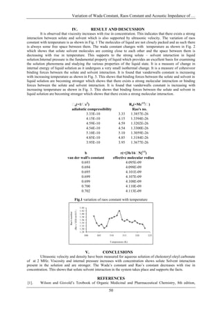 Variation of Wada Constant, Raos Constant and Acoustic Impedance of …


                                      IV.                                         RESULT AND DESCUSSION
          It is observed that viscosity increases with rise in concentration. This indicates that there exists a strong
interaction between solute and solvent which is also supported by ultrasonic velocity. The variation of raos
constant with temperature is as shown in Fig. 1 The molecules of liquid are not closely packed and as such there
is always some free space between them. The wada constant changes with temperature as shown in Fig. 2
which shows that solute solvent molecules are coming close to each other and the space between them is
decreasing with rise in temperature. This supports to the strong solute – solvent interaction in liquid
solution.Internal pressure is the fundamental property of liquid which provides an excellent basis for examining
the solution phenomena and studying the various properties of the liquid state. It is a measure of change in
internal energy of liquid solution as it undergoes a very small isothermal change. It is a measure of cohesiveor
binding forces between the solute and solvent interaction. It is found that vanderwalls constant is increasing
with increasing temperature as shown in Fig. 3. This shows that binding forces between the solute and solvent in
liquid solution are becoming stronger which shows that there exists a strong molecular interaction or binding
forces between the solute and solvent interaction. It is found that vanderwalls constant is increasing with
increasing temperature as shown in Fig. 3. This shows that binding forces between the solute and solvent in
liquid solution are becoming stronger which shows that there exists a strong molecular interaction.

                                       (=1/ 2)
                                        a     c                                                                Rn(=Mc1/3/ )
                                      adiabatic compressibility                                                  Rao's no.
                                               3.33E-10                                            3.33         1.3857E-26
                                               4.15E-10                                            4.15         1.3394E-26
                                               4.59E-10                                            4.59         1.3202E-26
                                               4.54E-10                                            4.54         1.3300E-26
                                               5.10E-10                                            5.10         1.3059E-26
                                               4.85E-10                                            4.85         1.3184E-26
                                               3.95E-10                                            3.95         1.3677E-26

                                      b                                                            r(=[3b/16 1/3)
                                                                                                              N]
                            van der wall's constant                                           effective molecular redius
                                    0.693                                                              4.095E-09
                                    0.694                                                              4.098E-09
                                    0.695                                                              4.101E-09
                                    0.699                                                              4.107E-09
                                    0.699                                                              4.108E-09
                                    0.700                                                              4.110E-09
                                    0.702                                                              4.113E-09

                                             Fig.1 variation of raos constant with temperature
                                             (Rn x 1026 m10/3 s-1/3 )




                                                                        1.44
                                                                        1.42
                              Rao's number




                                                                        1.40
                                                                        1.38
                                                                        1.36
                                                                        1.34
                                                                        1.32
                                                                        1.30
                                                                        1.28
                                                                            300     305     310        315        320     325

                                                                                            T emperature (K)



                                                                            V.            CONCLUSIONS
         Ultrasonic velocity and density have been measured for aqueous solution of cholesteryl oleyl carbonate
of at 2 MHz. Viscosity and internal pressure increases with concentration shows solute Solvent interaction
present in the solution and are stronger. The Wada’s constant and Rao’s constant decreases with rise in
concentration. This shows that solute solvent interaction in the system takes place and supports the facts.

                                                                                    REFERENCES
[1].     Wilson and Gisvold’s Textbook of Organic Medicinal and Pharmaceutical Chemistry, 8th edition,

                                                                                            50
 