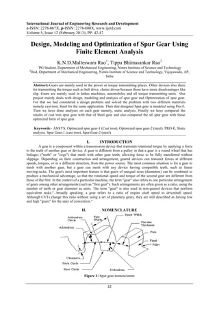 International Journal of Engineering Research and Development
e-ISSN: 2278-067X, p-ISSN: 2278-800X, www.ijerd.com
Volume 5, Issue 12 (February 2013), PP. 42-47

   Design, Modeling and Optimization of Spur Gear Using
                  Finite Element Analysis
                      K.N.D.Malleswara Rao1, Tippa Bhimasankar Rao2
         1
        PG Student, Department of Mechanical Engineering, Nimra Institute of Science and Technology
  2
   Hod, Department of Mechanical Engineering, Nimra Institute of Science and Technology, Vijayawada, AP,
                                                 India

      Abstract:-Gears are mainly used in the power or torque transmitting places. Other devices also there
      for transmitting the torque such as belt drive, chains drives because those have more disadvantages like
      slip. Gears are mainly used in lathes machines, automobiles and all torque transmitting units. Our
      project mainly deals with design, modeling and analysis of spur gear and Optimization of spur gear.
      For that we had considered a design problem and solved the problem with two different materials
      namely cast-iron, Steel for the same application. Then that designed Spur gear is modeled using Pro-E.
      Then we have done analyses on each gear namely, static analysis. Finally we have compared the
      results of cast iron spur gear with that of Steel gear and also compared the all spur gear with those
      optimized form of spur gear.

       Keywords:- ANSYS, Optimized spur gear-1 (Cast iron), Optimized spur gear-2 (steel). PRO-E, Static
      analysis. Spur Gear-1 (cast iron), Spur Gear-2 (steel).

                                             I.    INTRODUCTION
         A gear is a component within a transmission device that transmits rotational torque by applying a force
to the teeth of another gear or device. A gear is different from a pulley in that a gear is a round wheel that has
linkages ("teeth" or "cogs") that mesh with other gear teeth, allowing force to be fully transferred without
slippage. Depending on their construction and arrangement, geared devices can transmit forces at different
speeds, torques, or in a different direction, from the power source. The most common situation is for a gear to
mesh with another gear, but a gear can mesh with any device having compatible teeth, such as linear
moving racks. The gear's most important feature is that gears of unequal sizes (diameters) can be combined to
produce a mechanical advantage, so that the rotational speed and torque of the second gear are different from
those of the first. In the context of a particular machine, the term "gear" also refers to one particular arrangement
of gears among other arrangements (such as "first gear"). Such arrangements are often given as a ratio, using the
number of teeth or gear diameter as units. The term "gear" is also used in non-geared devices that perform
equivalent tasks:"...broadly speaking, a gear refers to a ratio of engine shaft speed to driveshaft speed.
Although CVTs change this ratio without using a set of planetary gears, they are still described as having low
and high "gears" for the sake of convention."

                                       II.           NOMENCLATURE




                                        Figure 1: Spur gear nomenclature

                                                         42
 