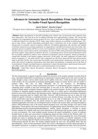 IOSR Journal of Computer Engineering (IOSRJCE)
ISSN: 2278-0661 Volume 5, Issue 1 (Sept.- Oct. 2012)PP 31-36
www.iosrjournals.org
www.iosrjournals.org 31 | Page
Advances in Automatic Speech Recognition: From Audio-Only
To Audio-Visual Speech Recognition
Akriti Bahal1
, Rachit Gupta2
¹ ,2
(Computer Science Department, Maharaja Agrasen Institute of Technology, Guru Gobind Singh Indraprastha
University,Delhi-110086,India)
Abstract: Major developments in the field of finding more natural ways of interacting with computers have
been taking place. The clear focus lies on making technology more approachable to people. The concept that
computers can comprehend our various gestures by eyes, voices, touch and our different movements to interact
is called the Natural User Interface (NUI). Today, many of these elements are available in mobile phones, PCs,
and in other devices. Speech technologies particularly play a substantial role in this evolution. Significant
advancement in automatic speech recognition (ASR) for well defined applications like dictation and medium
vocabulary transaction processing assignments in comparatively controlled environments have been made. But,
automatic speech recognition still has to reach a level needed for speech to become a completely pervasive user
interface because even in clean acoustic surroundings, the state of ASR system performance falls behind human
speech perception. Visual speech recognition, however, is a promising source of extra speech information and it
has successfully exhibited to enhance noise robustness of automatic speech recognizers, thereby promising to
expand their usability in the human computer interaction. In this paper, the main components of audio-visual
speech recognition, i.e., the audio and the video components are discussed, along with the latest advancements
made in this field. Further, the research goes beyond the recent advancements and discusses the future scope of
audio video speech recognition and mentions some likely future developments, evaluating each on the basis of
its performance. Graphs are plotted based on experiments to depict the performance improvements from audio-
only ASR to audio-video ASR, along with its expected performance level in future.
Keywords - Audio-Video Speech Recognition, Automatic Speech Recognition Advancements, Lipreading,
Speech Recognition.
I. Introduction
The first advancements in speech recognition antedate the invention of the modern computer by greater than 50
years. Alexander Graham Bell was interested in an experiment to transmit speech by his wife, who was deaf. He
earlier thought to make a device which would convert audible words into a visible picture that a deaf person
could construe. He was successful in producing spectrographic images of sounds, but his wife was unable to
interpret them. This line of study ultimately led to his invention of the telephone.
For many decades, scientists created experimental procedures of computerized speech recognition, but the
computing power available at that time restricted them. It was only in the 1990s that computers powerful
enough to handle speech recognition became available to the normal consumer. We have made a large amount
of progress in automatic speech recognition (ASR) since then. It is widely used in well-defined applications
present in most of the mobile phones and operating systems. Applications like dictation and medium vocabulary
transaction processing tasks are largely used today. However, ASR performance has yet to attain the level
needed for speech to become a completely pervasive user interface because even today, the state of the ASR
system performance lags human speech perception by up to an order of magnitude even if clean acoustic
environments are considered. Also, the current systems are quite sensitive to speech variations. But, non-
traditional approaches, that make use of orthogonal sources of data to the acoustic input, are being developed to
achieve ASR performance near to the human speech perception level, and robust enough to be used in field
applications. Visual speech is the most promising source of supplementary speech information, and it is also not
affectedbytheacousticenvironmentandnoisedisturbances. Human speech perception is bimodal in nature:
Humans combine the available audio and visual information in determining what has been spoken, specifically
in noisy environments. The visual modality greatly increases the speech intelligibility in noise. In addition,
bimodal fusion of audio and visual stimuli in deciphering speech has been shown by the McGurk effect. For
instance, when the spoken sound /ga/ is superimposed on the video of a person speaking /ba/, most of the people
decipher the orator as speaking the sound /da/. Furthermore, visual speech is of specific importance to the
people who are hearing impaired. Mouth movement plays an essential role in both sign language and concurrent
communication between the deaf. The hearing impaired people lip read well, and probably better than the
generalpopulace. There are three prominent reasons why vision is advantageous to human speech perception: It
aids speaker localization, it comprises of speech segmental data that complements the audio, and it also provides
 