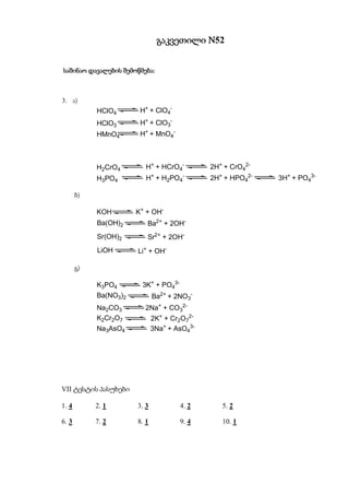 გაკვეთილი N52


                  შემოწმება:
საშინაო დავალების შემოწმება:



3. ა)
            HClO4       H+ + ClO4-
            HClO3       H+ + ClO3-
            HMnO4       H+ + MnO4-



            H2CrO4        H+ + HCrO4-         2H+ + CrO42-
            H3PO4         H+ + H2PO4-         2H+ + HPO42-   3H+ + PO43-

       ბ)

            KOH        K+ + OH-
            Ba(OH)2       Ba2+ + 2OH-
            Sr(OH)2       Sr2+ + 2OH-
            LiOH       Li+ + OH-

       გ)

            K3PO4       3K+ + PO43-
            Ba(NO3)2          Ba2+ + 2NO3-
            Na2CO3       2Na+ + CO32-
            K2Cr2O7           2K+ + Cr2O72-
            Na3AsO4           3Na+ + AsO43-




VII ტესტის პასუხები

1. 4        2. 1       3. 3           4. 2       5. 2

6. 3        7. 2       8. 1           9. 4       10. 1
 