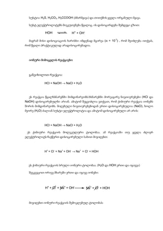 სუსტია: H2S, H2CO3, H3CCOOH (ძმარმჟავა) და თითქმის ყველა ორგანული მჟავა.

  სუსტ ელექტროლიტებს მიეკუთვნება წყალიც. ის დისოცირდება შემდეგი გზით:

            HOH                H+ + OH-

  მაგრამ მისი დისოციაციის ხარისხი იმდენად მცირეა (α = 10-7) , რომ შეიძლება ითქვას,
რომ წყალი პრაქტიკულად არადისოცირებადია.



  იონური მიმოცვლის რეაქციები:
                   რეაქციები:



  განვიხილოთ რეაქცია:

            HCl + NaOH → NaCl + H2O



  ეს რეაქცია წყალხსნარებში მიმდინარეობს.ხსნარებში მორეაგირე ნივთიერებები (HCl და
NaOH) დისოცირებულნი არიან. ამიტომ შეგვიძლია ვთქვათ, რომ ქიმიური რეაქცია იონებს
შორის მიმდინარეობს. მიღებული ნივთიერებებიდან ერთი დისოცირებულია (NaCl), ხოლო
მეორე (H2O) ძალიან სუსტი ელექტროლიტია და ამიტომ დისოცირებული არ არის:



            HCl + NaOH → NaCl + H2O

 ეს ქიმიური რეაქციის მოლეკულური ტოლობაა. ამ რეაქციაში თუ ყველა ძლიერ
ელექტროლიტს ჩავწერთ დისოცირებული სახით მივიღებთ:



            H+ + Cl- + Na+ + OH- → Na+ + Cl- + HOH



  ეს ქიმიური რეაქციის სრული იონური ტოლობაა. (H2O და HOH ერთი და იგივეა)

  შევკვეცოთ ორივე მხარეში ერთი და იგივე იონები:




            H+ + Cl- + Na+ + OH-          Na+ + Cl- + HOH



  მივიღებთ იონური რეაქციის შემოკლებულ ტოლობას:
 