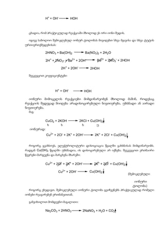 H+ + OH-         HOH



  ცხადია, რომ პრაქტიკულად რეაქციაში მხოლოდ ეს ორი იონი შედის.

  იგივე საბოლოო შემოკლებულ იონურ ტოლობას მივიღებთ სხვა მჟავისა და სხვა ტუტის
ურთიერთქმედებისას:

             2HNO 3 + Ba(OH)2               Ba(NO3)2 + 2H2O

              2H+ + 2NO 3- + Ba2+ + 2OH-           Ba2+ + 2NO3- + 2HOH

                         2H+ + 2OH-           2HOH

  შევკვეცოთ კოეფიციენტები




                    H+ + OH-                HOH

  იონური მიმოცვლის რეაქციები მიმდინარეობენ მხოლოდ მაშინ, როდესაც
რეაქციის შედეგად მიიღება არადისოცირებული ნივთიერება, უხსნადი ან აირადი
ნივთიერება.
  მაგ:

              CuCl2 + 2KOH            2KCl + Cu(OH)2
         (     ხ         ხ              ხ          უ
   იონურად:
              Cu2+ + 2Cl- + 2K+ + 2OH-            2K+ + 2Cl- + Cu(OH)2


  როგორც გვახსოვს, ელექტროლიტური დისოციაცია წყალში გახსნისას მიმდინარეობს.
რადგან Cu(OH)2 წყალში უხსნადია, ის დისოცირებული არ იქნება. შევკვეცოთ ერთნაირი
წევრები მარჯვენა და მარცხენა მხარეში:

              Cu2+ + 2Cl- + 2K+ + 2OH-            2K+ + 2Cl- + Cu(OH)2

                      Cu2+ + 2OH-             Cu(OH)2
                                                                         (შემოკლებული

                                                                            იონური
                                                                           ტოლობა)
  როგორც ვხედავთ, შემოკლებული იონური ტოლობა გვიჩვენებს პრაქტიკულად რომელი
იონები რეაგირებენ ერთმანეთთან.

  განვიხილოთ მომდევნო მაგალითი:

              Na2CO3 + 2HNO3             2NaNO3 + H2O + CO2
 
