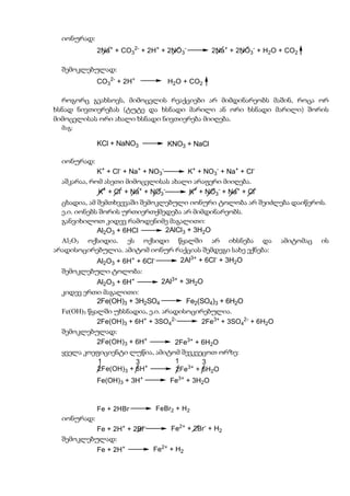 იონურად:
             2Na+ + CO32- + 2H+ + 2NO3-         2Na+ + 2NO3- + H2O + CO2

  შემოკლებულად:
             CO32- + 2H+         H2O + CO2

  როგორც გვახსოვს, მიმოცვლის რეაქციები არ მიმდინარეობს მაშინ, როცა ორ
ხსნად ნივთიერებას (ტუტე და ხსნადი მარილი ან ორი ხსნადი მარილი) შორის
მიმოცვლისას ორი ახალი ხსნადი ნივთიერება მიიღება.
  მაგ:

             KCl + NaNO3         KNO3 + NaCl

  იონურად:
             K+ + Cl- + Na+ + NO3-   K+ + NO3- + Na+ + Cl-
  აშკარაა, რომ ასეთი მიმოცვლისას ახალი არაფერი მიიღება.
             K+ + Cl- + Na+ + NO3-   K+ + NO3- + Na+ + Cl-
  ცხადია, ამ შემთხვევაში შემოკლებული იონური ტოლობა არ შეიძლება დაიწეროს.
  ე.ი. იონებს შორის ურთიერთქმედება არ მიმდინარეობს.
  განვიხილოთ კიდევ რამოდენიმე მაგალითი:
             Al2O3 + 6HCl      2AlCl3 + 3H2O
  Al2O3 ოქსიდია. ეს ოქსიდი წყალში არ იხსნება და                     ამიტომაც   ის
არადისოცირებულია. ამიტომ იონურ რაქციას შემდეგი სახე ექნება:
          Al2O3 + 6H+ + 6Cl-    2Al3+ + 6Cl- + 3H2O
  შემოკლებული ტოლობა:
             Al2O3 + 6H+        2Al3+ + 3H2O
  კიდევ ერთი მაგალითი:
             2Fe(OH)3 + 3H2SO4          Fe2(SO4)3 + 6H2O
  Fe(OH)3 წყალში უხსნადია, ე.ი. არადისოცირებულია.
             2Fe(OH)3 + 6H+ + 3SO42-        2Fe3+ + 3SO42- + 6H2O
  შემოკლებულად:
             2Fe(OH)3 + 6H+         2Fe3+ + 6H2O
  ყველა კოეფიციენტი ლუწია, ამიტომ შევკვეცოთ ორზე:
             1           3          1        3
             2Fe(OH)3 + 6H+         2Fe3+ + 6H2O
             Fe(OH)3 + 3H+        Fe3+ + 3H2O



             Fe + 2HBr        FeBr2 + H 2
  იონურად:
           Fe + 2H+ + 2Br-        Fe2+ + 2Br- + H2
  შემოკლებულად:
             Fe + 2H+        Fe2+ + H2
 