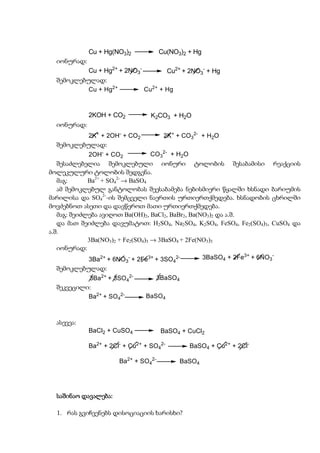 Cu + Hg(NO3)2            Cu(NO3)2 + Hg
  იონურად:
           Cu + Hg2+ + 2NO3-        Cu2+ + 2NO3- + Hg
  შემოკლებულად:
           Cu + Hg2+         Cu2+ + Hg



             2KOH + CO2           K2CO3 + H2O
  იონურად:
           2K+ + 2OH- + CO2            2K+ + CO32- + H2O
  შემოკლებულად:
             2OH- + CO2            CO32- + H2O
   შესაძლებელია შემოკლებული იონური ტოლობის შესაბამისი რეაქციის
მოლეკულური ტოლობის შედგენა.
   მაგ:      Ba2+ + SO42- → BaSO4
   ამ შემოკლებულ განტოლობას შეესაბამება ნებისმიერი წყალში ხსნადი ბარიუმის
მარილისა და SO42--ის შემცველი ნაერთის ურთიერთქმედება. ხსნადობის ცხრილში
მოვძებნოთ ასეთი და დავწეროთ მათი ურთიერთქმედება.
   მაგ: შეიძლება ავიღოთ Ba(OH)2, BaCl2, BaBr2, Ba(NO3)2 და ა.შ.
   და მათ შეიძლება დავუმატოთ: H2SO4, Na2SO4, K2SO4, FeSO4, Fe2(SO4)3, CuSO4 და
ა.შ.
             3Ba(NO3)2 + Fe2(SO4)3 → 3BaSO4 + 2Fe(NO3)3
   იონურად:
             3Ba2+ + 6NO - + 2Fe3+ + 3SO 2-        3BaSO4 + 2Fe3+ + 6NO3-
                          3               4
  შემოკლებულად:
           3Ba2+ + 3SO42-          3BaSO4
  შეკვეცილი:
           Ba2+ + SO42-         BaSO4



  ასევეა:
             BaCl2 + CuSO4            BaSO4 + CuCl2

             Ba2+ + 2Cl- + Cu2+ + SO42-         BaSO4 + Cu2+ + 2Cl-

                       Ba2+ + SO42-           BaSO4




  საშინაო დავალება:
          დავალება:

  1. რას გვიჩვენებს დისოციაციის ხარისხი?
 