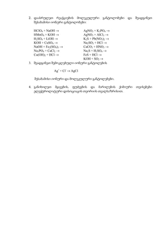 2. დაასრულეთ რეაქციების მოლეკულური       განტოლობები   და   შეადგინეთ
   შესაბამისი იონური განტოლობები:

  HClO4 + NaOH →             AgNO3 + K3PO4 →
  HMnO4 + KOH →              AgNO3 + AlCl3 →
  H2SO4 + LiOH →             K2S + Pb(NO3)2 →
  KOH + CuSO4 →              Na2SO3 + HCl →
  NaOH + Fe2(SO4)3 →         CaCO3 + HNO3 →
  Na3PO4 + CaCl2 →           Na2S + H2SO4 →
  Cu(OH)2 + HCl →            FeS + HCl →
                             KOH + SO2 →
3. შეადგინეთ შემოკლებული იონური განტოლების

              Ag+ + Cl- → AgCl

   შესაბამისი იონური და მოლეკულური განტოლებები.

4. განიხილეთ მჟავების, ფუძეების და მარილების ქიმიური        თვისებები
   ელექტროლიტური დისოციაცის თეორიის თვალსაზრისით.
 