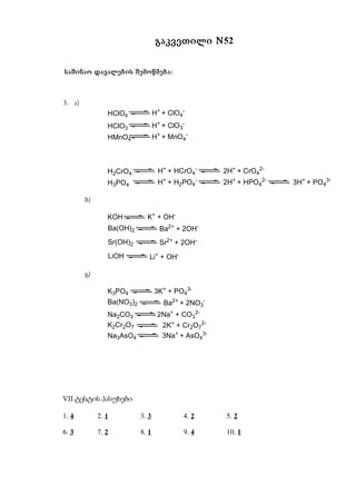 გაკვეთილი N52


საშინაო დავალების შემოწმება:



3. ა)
                HClO4             H+ + ClO4-
                HClO3             H+ + ClO3-
                HMnO4             H+ + MnO4-



                H2CrO4             H+ + HCrO4-       2H+ + CrO42-
                H3PO4              H+ + H2PO4-       2H+ + HPO42-   3H+ + PO43-

        ბ)

                KOH          K+ + OH-
                Ba(OH)2             Ba2+ + 2OH-
                Sr(OH)2             Sr2+ + 2OH-
                LiOH          Li+ + OH-

        გ)

                K3PO4             3K+ + PO43-
                Ba(NO3)2             Ba2+ + 2NO3-
                Na2CO3             2Na+ + CO32-
                K2Cr2O7              2K+ + Cr2O72-
                Na3AsO4              3Na+ + AsO43-




VII ტესტის პასუხები

1. 4         2. 1          3. 3            4. 2      5. 2

6. 3         7. 2          8. 1            9. 4      10. 1
 