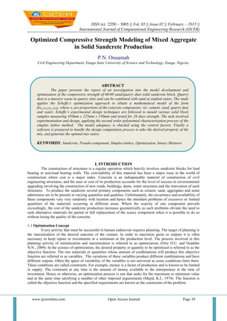 ISSN (e): 2250 – 3005 || Vol, 05 || Issue,02 || February – 2015 ||
International Journal of Computational Engineering Research (IJCER)
www.ijceronline.com Open Access Journal Page 39
Optimized Compressive Strength Modeling of Mixed Aggregate
in Solid Sandcrete Production
P.N. Onuamah
Civil Engineering Department, Enugu State University of Science and Technology, Enugu, Nigeria.
I. INTRODUCTION
The construction of structures is a regular operation which heavily involves sandcrete blocks for load
bearing or non-load bearing walls. The cost/stability of this material has been a major issue in the world of
construction where cost is a major index. Concrete is an indispensable material of construction of civil
engineering structures, and the ease or cost of its production accounts for the level of success in environmental
upgrading involving the construction of new roads, buildings, dams, water structures and the renovation of such
structures. To produce the sandcrete several primary components such as cement, sand, aggregates and some
admixtures are to be present in varying quantities and qualities. Unfortunately, the occurrence and availability of
these components vary very randomly with location and hence the attendant problems of excessive or limited
quantities of the materials occurring in different areas. Where the scarcity of one component prevails
exceedingly, the cost of the sandcrete production increases geometrically as such problems obviate the need to
seek alternative materials for partial or full replacement of the scarce component when it is possible to do so
without losing the quality of the concrete.
1.1 Optimization Concept
Every activity that must be successful in human endeavour requires planning. The target of planning is
the maximization of the desired outcome of the venture. In order to maximize gains or outputs it is often
necessary to keep inputs or investments at a minimum at the production level. The process involved in this
planning activity of minimization and maximization is referred to as optimization, (Orie O.U. and Osadebe
N.N., 2009). In the science of optimization, the desired property or quantity to be optimized is referred to as the
objective function. The raw materials or quantities whose amount of combinations will produce this objective
function are referred to as variables. The variations of these variables produce different combinations and have
different outputs. Often the space of variability of the variables is not universal as some conditions limit them.
These conditions are called constraints. For example, money is a factor of production and is known to be limited
in supply. The constraint at any time is the amount of money available to the entrepreneur at the time of
investment. Hence or otherwise, an optimization process is one that seeks for the maximum or minimum value
and at the same time satisfying a number of other imposed requirements (Majid, K.I., 1974). The function is
called the objective function and the specified requirements are known as the constraints of the problem.
ABSTRACT
The paper presents the report of an investigation into the model development and
optimization of the compressive strength of 60/40 sand/quarry dust solid sandcrete block. Quarry
dust is a massive waste in quarry sites and can be combined with sand at studied ratios. The study
applies the Scheffe’s optimization approach to obtain a mathematical model of the form
f(xi1,xi2,xi3,,xi4), where xi are proportions of the concrete components, viz: cement, sand, quarry dust
and water. Scheffe’s experimental design techniques are followed to mould various solid block
samples measuring 450mm x 225mm x 150mm and tested for 28 days strength. The task involved
experimentation and design, applying the second order polynomial characterization process of the
simplex lattice method. The model adequacy is checked using the control factors. Finally a
software is prepared to handle the design computation process to take the desired property of the
mix, and generate the optimal mix ratios.
KEYWORDS: Sandcrete, Pseudo-component, Simplex-lattice, Optimization, binary Mixtures
 