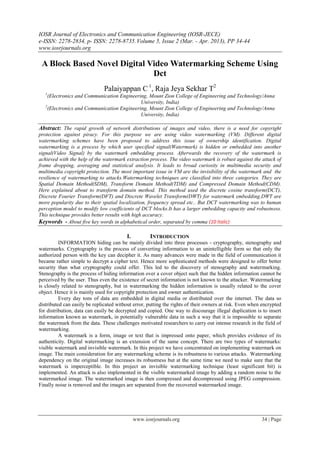 IOSR Journal of Electronics and Communication Engineering (IOSR-JECE)
e-ISSN: 2278-2834, p- ISSN: 2278-8735. Volume 5, Issue 2 (Mar. - Apr. 2013), PP 34-44
www.iosrjournals.org

 A Block Based Novel Digital Video Watermarking Scheme Using
                              Dct
                              Palaiyappan C 1, Raja Jeya Sekhar T2
   1
     (Electronics and Communication Engineering, Mount Zion College of Engineering and Technology/Anna
                                             University, India)
   2
     (Electronics and Communication Engineering, Mount Zion College of Engineering and Technology/Anna
                                             University, India)

Abstract: The rapid growth of network distributions of images and video, there is a need for copyright
protection against piracy. For this purpose we are using video watermarking (VM). Different digital
watermarking schemes have been proposed to address this issue of ownership identification. Digital
watermarking is a process by which user specified signal(Watermark) is hidden or embedded into another
signal(Video Signal) by the watermark embedding process. Afterwards the recovery of the watermark is
achieved with the help of the watermark extraction process. The video watermark is robust against the attack of
frame dropping, averaging and statistical analysis. It leads to broad curiosity in multimedia security and
multimedia copyright protection. The most important issue in VM are the invisibility of the watermark and the
resilience of watermarking to attacks.Watermarking techniques are classified into three categories. They are
Spatial Domain Method(SDM), Transform Domain Method(TDM) and Compressed Domain Method(CDM).
Here explained about to transform domain method. This method used the discrete cosine transform(DCT),
Discrete Fourier Transform(DFT) and Discrete Wavelet Transform(DWT) for watermark embedding.DWT are
more popularity due to their spatial localization, frequency spread etc.. But DCT watermarking was to human
perception model to modify low coefficients of DCT blocks.It has a larger embedding capacity and robustness.
This technique provides better results with high accuracy.
Keywords - About five key words in alphabetical order, separated by comma (10 Italic)

                                         I.          INTRODUCTION
          INFORMATION hiding can be mainly divided into three processes - cryptography, stenography and
watermarks. Cryptography is the process of converting information to an unintelligible form so that only the
authorized person with the key can decipher it. As many advances were made in the field of communication it
became rather simple to decrypt a cipher text. Hence more sophisticated methods were designed to offer better
security than what cryptography could offer. This led to the discovery of stenography and watermarking.
Stenography is the process of hiding information over a cover object such that the hidden information cannot be
perceived by the user. Thus even the existence of secret information is not known to the attacker. Watermarking
is closely related to stenography, but in watermarking the hidden information is usually related to the cover
object. Hence it is mainly used for copyright protection and owner authentication.
          Every day tons of data are embedded in digital media or distributed over the internet. The data so
distributed can easily be replicated without error, putting the rights of their owners at risk. Even when encrypted
for distribution, data can easily be decrypted and copied. One way to discourage illegal duplication is to insert
information known as watermark, in potentially vulnerable data in such a way that it is impossible to separate
the watermark from the data. These challenges motivated researchers to carry out intense research in the field of
watermarking.
          A watermark is a form, image or text that is impressed onto paper, which provides evidence of its
authenticity. Digital watermarking is an extension of the same concept. There are two types of watermarks:
visible watermark and invisible watermark. In this project we have concentrated on implementing watermark on
image. The main consideration for any watermarking scheme is its robustness to various attacks. Watermarking
dependency on the original image increases its robustness but at the same time we need to make sure that the
watermark is imperceptible. In this project an invisible watermarking technique (least significant bit) is
implemented. An attack is also implemented in the visible watermarked image by adding a random noise to the
watermarked image. The watermarked image is then compressed and decompressed using JPEG compression.
Finally noise is removed and the images are separated from the recovered watermarked image.




                                              www.iosrjournals.org                                       34 | Page
 