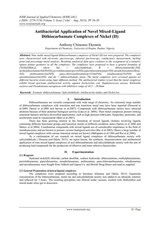 IOSR Journal of Applied Chemistry (IOSR-JAC)
e-ISSN: 2278-5736.Volume 5, Issue 2 (Jul. – Aug. 2013), PP 36-39
www.iosrjournals.org
www.iosrjournals.org 36 | Page
Antibacterial Application of Novel Mixed-Ligand
Dithiocarbamate Complexes of Nickel (II)
Anthony Chinonso Ekennia
Department of Chemistry, University of Ibadan, Ibadan. Nigeria.
Abstract: Nine stable mixed ligand dithiocarbamate complexes of Nickel (II) ion were prepared. The complexes
were characterized with electronic spectroscopy, infrared spectroscopy, conductance measurement, melting
point and percentage metal analysis. Resulting analytical data gave credence to the assignment of a tentative
square planar geometry to all the complexes. The complexes were proposed to have a general formulae of
[Ni(Sal)(Rdtc)], where Sal = salicylaldehyde; R = dibenzylamine(Bz2NH),
methylphenylamine(MePhNH),pyrrolidineamine(pyrrolNH),piperidineamine(piperNH),morpholineamine(Morp
NH), anilineamine(AnilNH), para-chloroanilineamine(p-ClAnilNH), toludineamine(TolNH) and
anisidineamine(AnisNH); and dtc = dithiocarbamate anion. The metal complexes were screened against six
different bacteria strain using Agar diffusion method. The antibacterial studies reveal that the metal complexes
exhibit broad spectrum antibacterial activity against Escherichia coli, Staphylococcus aureus, Klebsiella
oxytoca and Pseudomonas aureginosa with inhibitory range of 10.5.—20.0mm.
Keywords: Aromatic dithiocarbamate, Salicylaldehyde, Antibacterial studies and Nickel ion.
I. Introduction
Dithiocarbamates are versatile compounds with wide range of chemistry. An extremely large number
of dithiocarbamate complexes with transition and non transition metal ions have been reported (Dawood et
al.2009; Daniel et al.2009 and Sarwar et al.2007). Compounds with dithiocarbamate moiety have attracted
attention because of their potential biological activity (Leka et al. 2006). Their metal complexes present striking
structural features and have diversified applications, such as high pressure lubricants, fungicides, pesticides, and
accelerators used in vulcanization (Beer et al.2001).
There has been growing interest in the formation of mixed ligands chelates involving ligands
containing different functional groups and transition metals of different oxidation states (Samus et al 2006 and
Manov et al.2004). Coordination compounds with mixed ligands are of considerable importance in the field of
metalloenzymes and are known to possess various biological activities (Rai et al.2005). Hence a large number of
mixed ligand complexes with various transition metals are known (Mahapatra et al.1986 and Rai et al.2006).
As a continuation of our research on mixed ligand complexes of dithiocarbamate moiety with
salicylaldehyde ( Ekennia and Odola, 2013), we report herein, the synthesis, characterization and antibacterial
application of nine mixed ligand complexes of aryl dithiocarbamate and salicylaldehyde moiety with the aim of
producing lead compounds for the production of effective and more selective bactericides.
II. Experimentation
2.1 Reagents
Hydrated nickel(II) chloride, carbon disulfide, sodium hydroxide, dibenzylamine, methylphenylamine,
pyrrolidineamine, piperidineamine, morpholineamine, anilineamine, para-chloroanilineamine, toludineamine
and anisidineamine were bought from Aldrich and Sigma Co. and British Drug House and used as supplied.
2.2 General Preparation of mixed ligand complexes
The complexes were prepared according to literature (Ekennia and Odola, 2013). Equimolar
concentration of the dithiocarbamate, metal ion and salicylaldehyde moiety was added to an ethanolic solution
and refluxed for 3 hours. The resulting precipitate was filtered under vacuum, washed with diethylether and
stored under silica gel in desiccator.
 