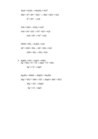 Na2S + H2SO4 → Na2SO4 + H2S↑

   2Na+ + S2- + 2H+- + SO42- → 2Na+ + SO42- + H2S

          S2- + 2H+- → H2S



   FeS + 2HCl → FeCl2 + H2S↑

   FeS + 2H+ + 2Cl- → Fe2+ +2Cl- + H2S

          FeS + 2H+ → Fe2+ + H2S



   2KOH + SO2 → K2SO3 + H2O

   2K+ + 2OH- + SO2 → 2K+ + SO3 + H2O

          2OH- + SO2 → SO3 + H2O



3. AgNO3 + KCl → AgCl↓ + KNO3
   Ag+ + NO3- + K+ + Cl- → AgCl + K+ + NO3-

          Ag+ ++ Cl- → AgCl



   Ag2SO4 + 2NaCl → 2AgCl↓ + Na2SO4

   2Ag+ + SO42- + 2Na+ + 2Cl- → 2AgCl + 2Na+ + SO42-

          2Ag+ + 2Cl- → 2AgCl

           Ag+ + Cl- → AgCl
 