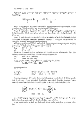 b) 2HOH + 2e → H2 + 2OH-

  ჩვენთვის უკვე ცნობილი მეტალთა აქტივობის მწკრივი შეიძლება დაიყოს 3
სეგმენტად:

            Li K .......... Al Zn          (H) Cu
                   I                II               III

  როცა III სეგმენტის მეტალთა მარილების ელექტროლიზი მიმდინარეობს, მაშინ
კათოდზე მეტალი გამოიყოფა ანუ მიმდინარეობს (ა) პროცესი.
  როცა I სეგმენტის მეტალთა მარილების ან ჰიდროქსიდების ელექტროლიზი
მიმდინარეობს, მაშინ კათოდზე გამოიყოფა წყალბადი ანუ მიმდინარეობს (ბ)
პროცესი.
  როცა II სეგმენტის მეტალთა მარილების ელექტროლიზი მიმდინარეობს, მაშინ
პირობების მიხედვით შეიძლება გამოიყოს მეტალი (ა პროცესი) ან წყალბადი (ბ
პროცესი) ან ორივე პროდუქტი ერთდროულად.
  როდესაც უჟანგბადო მჟავათა მარილების ელექტროლიზი მიმდინარეობს ანოდზე
გამოიყოფა არამეტალი (გამონაკლისია ფტორიდები).
  მაგ:      2Cl- - 2e → Cl20
  ან        S2- -2e → S0
  მეტალთა ჰიდროქსიდების, აგრეთვე ფტორიდებისა და ჟანგბადიანი მჟავების
მარილების ელექტროლიზისას ანოდზე გამოიყოფა ჟანგბადი.
  მაგ:      4OH- – 4e → 2H2O + O2
  ან        2H2O – 4e → 4H+ + O2
  თუ ვატარებთ Na2SO4-ის წყალხსნარის ელექტროლიზს, მაშინ:
             Na2SO4          2Na+ + SO42-

  წყალში გახსნისას

  კათოდზე                  (2Na+) + (2H2O + 2e → H2 + 2OH-) . 2
  ანოდზე                   (SO42-)    (2H2O – 4e → O2 + 4H+)

  როგორც ვხედავთ, პროცესში მარილის შემადგენელი იონები არ მონაწილეობენ.
რომ შევძლოთ ორივე პროცესის შესაბამისი ტოლობის შეკრება საჭიროა ზედა
ტოლობის გაორკეცება. მაშინ ორივე პროცესში 4 - 4 ელექტრონი მონაწილეობს.

                                                  4H2O
            4H2O + 2H2O + 4e - 4e         2H2 + 4OH- + O 2
                                                    4H+
                           2H2O → 2H2 + O2

   ე.ი. პრაქტიკულად ადგილი აქვს წყლის ელექტროლიზს. მარილი კი მხოლოდ
ხსნარისთვის ელექტროგამტარობის მისანიჭებლადაა საჭირო.
   ყოველგვარი გართულების გარეშე მიდის მარილთა ნალღობების ელექტროლიზი.
მაგ:
 