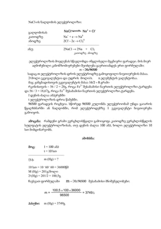 NaCl-ის ნალღობის ელექტროლიზი:

                                              +      -
  გალღობისას           NaCl          Na + Cl
  კათოდზე              Na+ + e → Na0
  ანოდზე               2Cl- - 2e → Cl20
 ––––––––––––––––––––––––––––––––––––––––––––
 ანუ                   2NaCl → 2Na + Cl2
                                   კათოდზე ანოდზე


  ელექტროლიზის მოვლენას სწავლობდა ინგლისელი მეცნიერი ფარადეი. მის მიერ
    აღმოჩენილი კანონზომიერებები შეიძლება გაერთიანდეს ერთ ფორმულაში:
                                      m = ЭIt/96500
  სადაც m ელექტროლიზის დროს ელექტროდზე გამოყოფილი ნივთიერების მასაა.
   Э მოლი ეკვივალენტია და უდრის მოლი/n.           n ელემენტის ვალენტობაა.
   მაგ: ჟანგბადისთვის ეკვივალენტის მასაა 16/2 = 8 გრამი
   რკინისთვის – 56 / 2 = 28გ. როცა Fe2+ შესაბამისი ნაერთის ელექტროლიზი ტარდება
და 56 / 3 = 18,67გ, როცა Fe3+ შესაბამისი ნაერთის ელექტროლიზი ტარდება.
   I დენის ძალაა ამპერებში
   t ელექტროლიზის დროა წამებში.
   96500 ფარადეის რიცხვია. სწორედ 96500 კულონმა ელექტროობამ უნდა გაიაროს
წყალხსნარში ან ნალღობში, რომ ელექტროდებზე 1 ეკვივალენტი ნივთიერება
გამოიყოს.

  ამოცანა:
  ამოცანა: რამდენი გრამი ვერცხლისწყალი გამოიყოფა კათოდზე ვერცხლისწყლის
სულფატის ელექტროლიზისას, თუ დენის ძალაა 100 ამპ, ხოლო ელექტროლიზი 10
სთ მიმდინარეობს.

                                         ამოხსნა:
                                         ამოხსნა:

  მოც:
  მოც:      I = 100 ამპ
            t = 10 სთ
  ––––––––––––––––––––––
  უ.გ.      m (Hg) = ?

  10 სთ = 10 . 60 . 60 = 36000წმ
  M (Hg) = 201გ/მოლი
  Э (Hg) = 201/2 = 100,5გ
  ჩავსვათ ფორმულაში           m = ЭIt/96500       შესაბამისი მნიშვნელობები:

                   100,5 x 100 x 36000
              m=                         = 3749 g
                         96500

  პასუხი:
  პასუხი:    m (Hg) = 3749გ
 